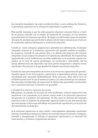 107
Capítulo 3, Teorías Cognitivas del Aprendizaje
los conceptos integradores, los cuales servirán de enlace a nueva información. Entonces,
el aprendizaje a posteriori de la información relacionada es signiﬁcativo.
Otra posible respuesta es que los niños pequeños adquieren conceptos básicos a través
de un proceso conocido con el nombre de formación de conceptos, el cual involucra
generalizaciones de instancias especíﬁcas. Al llegar a la edad escolar, posee un conjunto
adecuado de conceptos que permitirán la adquisición de nuevos conceptos por el proceso
de asimilación, diferenciación progresiva y reconciliación integradora.
Cuando un nuevo concepto o proposición es aprendido por subordinación, el concepto
integrador existente en la estructura cognoscitiva del aprendiz también se modiﬁca.
La ocurrencia reiterada de este proceso lleva a la diferenciación progresiva del concepto
integrador, el cual siempre está presente en el aprendizaje subordinado. En el aprendizaje
supraordinado y en el combinatorio, las ideas establecidas en la estructura cognoscitiva
pueden, en el curso de nuevos aprendizajes, ser reconocidas y relacionadas. Así las
nuevas informaciones son adquiridas y las viejas pueden reorganizarse y adquirir nuevos
signiﬁcados. Este proceso es lo que Ausubel ha llamado reconciliación integradora.
Cuando los conceptos integradores no existen en la estructura cognoscitiva del aprendiz,
Ausubel sugiere el uso de los puentes cognoscitivos u organizadores previos, como una
metodología para manipular deliberadamente dicha estructura. Ellos deben servir de
verdadero puente entre lo que el alumno ya conoce y el conocimiento que va a adquirir.
Son materiales introductorios, de mayor nivel de abstracción, generalidad e inclusividad,
que se presentan antes que el material a ser aprendido.
f. El papel de la estructura cognoscitiva preexistente
Obviamente, de acuerdo con el punto de vista ausubeliano, el factor cognoscitivo más
importante a ser considerado en el proceso instruccional es la estructura cognoscitiva
del aprendiz en el momento del aprendizaje. Es ella, tanto en términos del contenido
sustantivo como en términos de propiedades organizacionales en una determinada área
del conocimiento, el factor que más inﬂuye en el aprendizaje signiﬁcativo y en la retención
del conocimiento en dicha área.
Si la estructura cognoscitiva es clara, estable y adecuadamente organizada, signiﬁcados
precisos y no ambiguos emergen y tienden a ser retenidos. Si por el contrario, es ambigua,
inestable y desorganizada, se diﬁculta el aprendizaje signiﬁcativo y la retención del
conocimiento, y se favorece el aprendizaje mecánico.
 