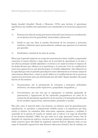 108
Manual de Psicología Educacional / Violeta Arancibia C., Paulina Herrera P. y Katherine Strasser S.
Según Ausubel (Ausubel, Novak y Henesian, 1978), para facilitar el aprendizaje
signiﬁcativo, las variables más importantes a ser consideradas en la estructura cognoscitiva
son:
1) Existencia de ideas de anclaje pertinentes al área del conocimiento en consideración,
en un óptimo nivel de generalidad, inclusividad y abstracción.
2) Grado en que esas ideas se puedan discriminar de los conceptos y principios
similares y diferentes (pero potencialmente confusos) que aparecen en el material
por aprender.
3) Estabilidad y claridad de las ideas de anclaje.
Hacer que el aprendiz adquiera un cuerpo de conocimientos claros, estables y organizados
constituye el mayor objetivo a largo plazo de la actividad de aprendizaje en el aula, y
son ellos la principal variable dependiente o (criterio) a ser usado al evaluar el impacto de
los demás factores que inﬂuyen en el aprendizaje y la retención. Una vez establecida la
estructura cognoscitiva es, por derecho propio, la variable independiente más inﬂuyente en
la capacidad que tiene el aprendiz para adquirir nueva información en el mismo campo de
conocimiento.Ahora bien, ¿cómo se puede inﬂuir en el establecimiento de la estructura
cognoscitiva pertinente para una determinada área del saber? Según Ausubel, ello puede
hacerse de dos maneras:
1) Sustantivamente, por la presentación de conceptos y principios uniﬁcadores
inclusivos, con mayor poder explicativo y propiedades integradoras, y
2) Curricularmente, por dos vías que se superponen: a) métodos apropiados de
presentación y organización de los contenidos programáticos así como de la
evaluación del aprendizaje signiﬁcativo de los mismos y b) manipulación adecuada
de las variables cognoscitivas, motivacionales, personales y sociales.
Para ello, entre el material dado a los alumnos, no debiesen estar las generalizaciones
signiﬁcativas, ni conceptos o proposiciones verbales ajenas a la experiencia que haya
tenido el alumno. La enseñanza debe seleccionar, organizar, presentar y trasladar el
contenido de la materia de estudio de manera que se adecue a la etapa de desarrollo
de los alumnos (Ausubel, 1980). Los que estén en la etapa operacional concreta, han de
depender de experiencias empíricas concretas para entender proposiciones abstractas de
modo intuitivo (para ello habrá de emplearse material fáctico). Quienes estén en una
etapa de desarrollo cognoscitivo más abstracto (operaciones formales), han de trabajar con
 