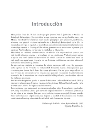 11
Introducción
Han pasado cerca de 10 años desde que por primera vez se publicara el Manual de
Psicología Educacional. En estos años hemos visto con mucha satisfacción como este
Manual ha sido efectivamente un buen recurso pedagógico para profesores, académicos,
alumnos y en general personas interesadas en la Psicología Educacional. A la falta de
material de este tipo en español, se ha unido un creciente interés en encontrar fundamentos
e investigaciones de la Psicología Educacional, para encontrar respuestas a la presión que
existe en América Latina por mejorar la calidad de la Educación.
Hoy existe un consenso bastante amplio en relación a la importancia de conocer con
más detalle cómo se produce el aprendizaje en los estudiantes. Y efectivamente ese es
el eje de este libro. Desde una revisión de las teorías clásicas del aprendizaje hasta las
más modernas, para luego centrarse en las distintas variables que sabemos afectan el
aprendizaje de los niños y jóvenes.
En esta edición revisada se mantiene la misma estructura del texto. Sin embargo,
cada capítulo se ha revisado en profundidad, buscando nuevas investigaciones que
complementen lo que había hasta hace unos años atrás. Fue un poco sorprendente en
esta revisión no encontrar nuevos estudios que pusieran en cuestión lo anteriormente
reportado. En la mayoría de los casos la revisión bibliográﬁca ha contribuido a reforzar
los hallazgos anteriores.
Esta revisión fue posible gracias al aporte de Ediciones Universidad Católica de Chile y
muy especialmente por el trabajo riguroso de la psicóloga Bárbara Hanisch. A ella y a la
Universidad Católica mi especial reconocimiento.
Esperamos que este texto pueda seguir acompañando a miles de estudiantes motivados,
en Chile y en América Latina, para aprender un poco más sobre el proceso de aprendizaje
de los niños y los jóvenes. Con este conocimiento, cuando sean profesionales, podrán
hacer contribuciones importantes para mejorar la calidad de la educación que reciben
nuestros estudiantes y así mejorar la calidad de vida de nuestros pueblos.
En Santiago de Chile, 30 de Septiembre del 2007
Violeta Arancibia C.
 