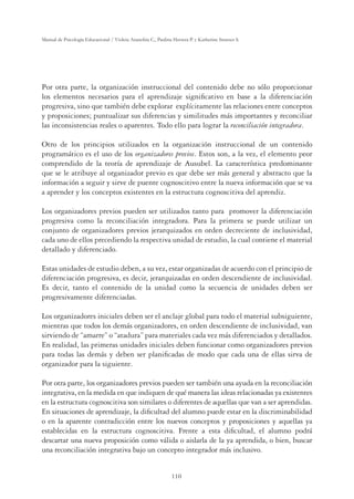 110
Manual de Psicología Educacional / Violeta Arancibia C., Paulina Herrera P. y Katherine Strasser S.
Por otra parte, la organización instruccional del contenido debe no sólo proporcionar
los elementos necesarios para el aprendizaje signiﬁcativo en base a la diferenciación
progresiva, sino que también debe explorar explícitamente las relaciones entre conceptos
y proposiciones; puntualizar sus diferencias y similitudes más importantes y reconciliar
las inconsistencias reales o aparentes. Todo ello para lograr la reconciliación integradora.
Otro de los principios utilizados en la organización instruccional de un contenido
programático es el uso de los organizadores previos. Estos son, a la vez, el elemento peor
comprendido de la teoría de aprendizaje de Ausubel. La característica predominante
que se le atribuye al organizador previo es que debe ser más general y abstracto que la
información a seguir y sirve de puente cognoscitivo entre la nueva información que se va
a aprender y los conceptos existentes en la estructura cognoscitiva del aprendiz.
Los organizadores previos pueden ser utilizados tanto para promover la diferenciación
progresiva como la reconciliación integradora. Para la primera se puede utilizar un
conjunto de organizadores previos jerarquizados en orden decreciente de inclusividad,
cada uno de ellos precediendo la respectiva unidad de estudio, la cual contiene el material
detallado y diferenciado.
Estas unidades de estudio deben, a su vez, estar organizadas de acuerdo con el principio de
diferenciación progresiva, es decir, jerarquizadas en orden descendiente de inclusividad.
Es decir, tanto el contenido de la unidad como la secuencia de unidades deben ser
progresivamente diferenciadas.
Los organizadores iniciales deben ser el anclaje global para todo el material subsiguiente,
mientras que todos los demás organizadores, en orden descendiente de inclusividad, van
sirviendo de “amarre” o “atadura” para materiales cada vez más diferenciados y detallados.
En realidad, las primeras unidades iniciales deben funcionar como organizadores previos
para todas las demás y deben ser planiﬁcadas de modo que cada una de ellas sirva de
organizador para la siguiente.
Por otra parte, los organizadores previos pueden ser también una ayuda en la reconciliación
integrativa, en la medida en que indiquen de qué manera las ideas relacionadas ya existentes
en la estructura cognoscitiva son similares o diferentes de aquellas que van a ser aprendidas.
En situaciones de aprendizaje, la diﬁcultad del alumno puede estar en la discriminabilidad
o en la aparente contradicción entre los nuevos conceptos y proposiciones y aquellas ya
establecidas en la estructura cognoscitiva. Frente a esta diﬁcultad, el alumno podrá
descartar una nueva proposición como válida o aislarla de la ya aprendida, o bien, buscar
una reconciliación integrativa bajo un concepto integrador más inclusivo.
 