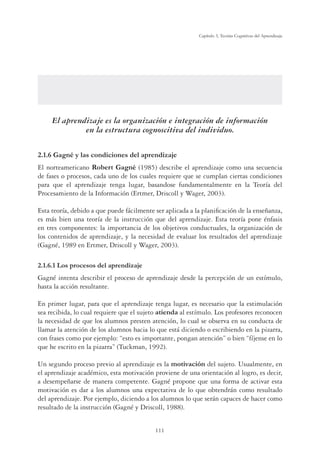 111
Capítulo 3, Teorías Cognitivas del Aprendizaje
El aprendizaje es la organización e integración de información
en la estructura cognoscitiva del individuo.
2.1.6 Gagné y las condiciones del aprendizaje
El norteamericano Robert Gagné (1985) describe el aprendizaje como una secuencia
de fases o procesos, cada uno de los cuales requiere que se cumplan ciertas condiciones
para que el aprendizaje tenga lugar, basandose fundamentalmente en la Teoría del
Procesamiento de la Información (Ertmer, Driscoll y Wager, 2003).
Esta teoría, debido a que puede fácilmente ser aplicada a la planiﬁcación de la enseñanza,
es más bien una teoría de la instrucción que del aprendizaje. Esta teoría pone énfasis
en tres componentes: la importancia de los objetivos conductuales, la organización de
los contenidos de aprendizaje, y la necesidad de evaluar los resultados del aprendizaje
(Gagné, 1989 en Ertmer, Driscoll y Wager, 2003).
2.1.6.1 Los procesos del aprendizaje
Gagné intenta describir el proceso de aprendizaje desde la percepción de un estímulo,
hasta la acción resultante.
En primer lugar, para que el aprendizaje tenga lugar, es necesario que la estimulación
sea recibida, lo cual requiere que el sujeto atienda al estímulo. Los profesores reconocen
la necesidad de que los alumnos presten atención, lo cual se observa en su conducta de
llamar la atención de los alumnos hacia lo que está diciendo o escribiendo en la pizarra,
con frases como por ejemplo: “esto es importante, pongan atención” o bien “fíjense en lo
que he escrito en la pizarra” (Tuckman, 1992).
Un segundo proceso previo al aprendizaje es la motivación del sujeto. Usualmente, en
el aprendizaje académico, esta motivación proviene de una orientación al logro, es decir,
a desempeñarse de manera competente. Gagné propone que una forma de activar esta
motivación es dar a los alumnos una expectativa de lo que obtendrán como resultado
del aprendizaje. Por ejemplo, diciendo a los alumnos lo que serán capaces de hacer como
resultado de la instrucción (Gagné y Driscoll, 1988).
 
