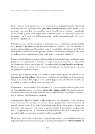 112
Manual de Psicología Educacional / Violeta Arancibia C., Paulina Herrera P. y Katherine Strasser S.
Como resultado de la expectativa que los alumnos tienen del aprendizaje (el objetivo al
cual creen que está orientado), ellos percibirán selectivamente algunos rasgos de los
estímulos y no otros. Por ejemplo, al leer este texto, el lector se centra en el signiﬁcado
de las palabras y no en otros rasgos como su tamaño, color, etc. En un nivel mayor, es
importante que el lector pueda determinar cuáles son los puntos principales del texto y
los menos importantes.
Una vez que esta percepción selectiva se ha llevado a cabo, la información es almacenada
en la memoria de corto plazo. Este almacenaje está limitado tanto en términos de
tiempo -aproximadamente 20 segundos- como de capacidad de información -alrededor de
siete itemes. Ambas limitaciones pueden superarse, sin embargo, recurriendo a técnicas
como la repetición o el agrupamiento de varios itemes en uno solo (chunking).
Una vez que la información ha sido así almacenada, deberá sufrir algunas transformaciones
para poder ser ingresada en la memoria de largo plazo, es decir, deberá ser organizada
de manera signiﬁcativa para el aprendiz, proceso llamado de FRGLÀFDFLyQVHPiQWLFD.
Distintas formas de lograr esto es conectar las palabras para formar frases o generar
imágenes del signiﬁcado de ellas.
Una vez que la información ha sido codiﬁcada de esta forma, puede ser almacenada en
la memoria de largo plazo. Sin embargo, también aquí corre el riesgo de desaparecer
luego de un período de tiempo o de ser interferida por nueva información entrante. La
revisión y la práctica ayudarán a que esto no suceda.
Una vez que la información ha sido almacenada, si la persona quiere utilizar alguna parte
de ésta, deberá recurrir a procesos de E~VTXHGDUHFXSHUDFLyQ de esta información.
Una forma de ayudar al alumno a realizar esto es proporcionarle claves frente a una tarea,
que le indiquen qué información recuperar.
A continuación, Gagné introduce la ejecución como un proceso que permite veriﬁcar
si el aprendizaje ha ocurrido y, al mismo tiempo, proporcionar retroalimentación al
aprendiz. Con el objeto de veriﬁcar el aprendizaje, es probable que se requiera más de una
ejecución y por otra parte, será necesario que la situación de ejecución no sea la misma
que la de aprendizaje. Así, se puede veriﬁcar si el alumno ha realizado la transferencia del
aprendizaje desde una situación a otra donde también sea aplicable.
Finalmente, con el objeto de permitir al aprendiz determinar si su ejecución satisface los
requerimientosdeunasituacióndada,debellevarseacaboelprocesoderetroalimentación
 
