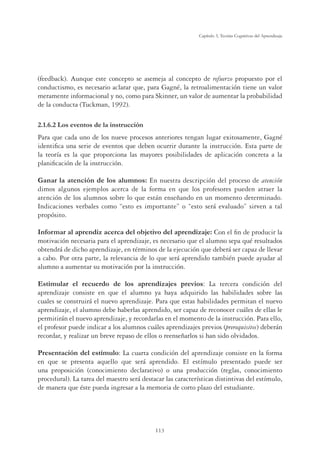 113
Capítulo 3, Teorías Cognitivas del Aprendizaje
(feedback). Aunque este concepto se asemeja al concepto de refuerzo propuesto por el
conductismo, es necesario aclarar que, para Gagné, la retroalimentación tiene un valor
meramente informacional y no, como para Skinner, un valor de aumentar la probabilidad
de la conducta (Tuckman, 1992).
2.1.6.2 Los eventos de la instrucción
Para que cada uno de los nueve procesos anteriores tengan lugar exitosamente, Gagné
identiﬁca una serie de eventos que deben ocurrir durante la instrucción. Esta parte de
la teoría es la que proporciona las mayores posibilidades de aplicación concreta a la
planiﬁcación de la instrucción.
Ganar la atención de los alumnos: En nuestra descripción del proceso de atención
dimos algunos ejemplos acerca de la forma en que los profesores pueden atraer la
atención de los alumnos sobre lo que están enseñando en un momento determinado.
Indicaciones verbales como “esto es importante” o “esto será evaluado” sirven a tal
propósito.
Informar al aprendiz acerca del objetivo del aprendizaje: Con el ﬁn de producir la
motivación necesaria para el aprendizaje, es necesario que el alumno sepa qué resultados
obtendrá de dicho aprendizaje, en términos de la ejecución que deberá ser capaz de llevar
a cabo. Por otra parte, la relevancia de lo que será aprendido también puede ayudar al
alumno a aumentar su motivación por la instrucción.
Estimular el recuerdo de los aprendizajes previos: La tercera condición del
aprendizaje consiste en que el alumno ya haya adquirido las habilidades sobre las
cuales se construirá el nuevo aprendizaje. Para que estas habilidades permitan el nuevo
aprendizaje, el alumno debe haberlas aprendido, ser capaz de reconocer cuáles de ellas le
permitirán el nuevo aprendizaje, y recordarlas en el momento de la instrucción. Para ello,
el profesor puede indicar a los alumnos cuáles aprendizajes previos (prerequisitos) deberán
recordar, y realizar un breve repaso de ellos o reenseñarlos si han sido olvidados.
Presentación del estímulo: La cuarta condición del aprendizaje consiste en la forma
en que se presenta aquello que será aprendido. El estímulo presentado puede ser
una proposición (conocimiento declarativo) o una producción (reglas, conocimiento
procedural). La tarea del maestro será destacar las características distintivas del estímulo,
de manera que éste pueda ingresar a la memoria de corto plazo del estudiante.
 