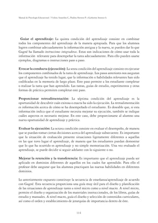114
Manual de Psicología Educacional / Violeta Arancibia C., Paulina Herrera P. y Katherine Strasser S.
Guiar el aprendizaje: La quinta condición del aprendizaje consiste en combinar
todos los componentes del aprendizaje de la manera apropiada. Para que los alumnos
logren combinar adecuadamente la información antigua y la nueva, se pueden dar lo que
Gagné ha llamado instrucciones integradoras. Estas son indicaciones de cómo usar toda la
información relevante para desempeñar la tarea adecuadamente. Para ello pueden usarse
ejemplos, diagramas o instrucciones paso a paso.
Evocar la conducta (ejecución): La sexta condición del aprendizaje consiste en ejecutar
los componentes combinados de la tarea de aprendizaje. Los pasos anteriores nos aseguran
que el aprendizaje ha tenido lugar, que la información o habilidades relevantes han sido
codiﬁcadas en la memoria de largo plazo. Este paso permite a los estudiante completar
o realizar la tarea que han aprendido. Las tareas, guías de estudio, experimentos y otras
formas de práctica permiten completar este paso.
Proporcionar retroalimentación: La séptima condición del aprendizaje es la
oportunidad de descubrir cuán exitosa o exacta ha sido la ejecución. La retroalimentación
es información acerca de cómo se ha desempeñado el estudiante. Es deseable que, si esta
información indica que el estudiante necesita mejorar su ejecución, también se indique
cuáles aspectos es necesario mejorar. En este caso, debe proporcionarse al alumno una
nueva oportunidad de aprendizaje y práctica.
Evaluar la ejecución: La octava condición consiste en evaluar el desempeño, de manera
que se puedan tomar ciertas decisiones acerca del aprendizaje subsecuente. Es importante
que la situación de evaluación presente situaciones ligeramente diferentes a aquellas
en las que tuvo lugar el aprendizaje, de manera que los estudiantes puedan demostrar
que lo que ha ocurrido es aprendizaje y no simple memorización. Una vez evaluado el
aprendizaje, se puede decidir si seguir adelante con lo siguiente o no.
Mejorar la retención y la transferencia: Es importante que el aprendizaje pueda ser
aplicado en dominios diferentes de aquellos en los cuales fue aprendido. Para ello el
profesor debe asegurar que los alumnos practiquen las nuevas habilidades en diferentes
dominios.
Lo anteriormente expuesto constituye la secuencia de enseñanza/aprendizaje de acuerdo
con Gagné. Esta secuencia proporciona una guía muy útil para el diseño y planiﬁcación
de las situaciones de aprendizaje tanto a nivel micro como a nivel macro. A nivel micro,
permite el diseño y organización de los materiales instruccionales, de los libros, guías de
estudio y manuales. A nivel macro, guía el diseño y selección de contenidos curriculares,
así como el orden y establecimiento de jerarquías de importancia dentro de éste.
 