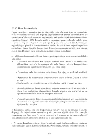115
Capítulo 3, Teorías Cognitivas del Aprendizaje
2.1.6.3 Tipos de aprendizaje
Gagné también es conocido por su distinción entre distintos tipos de aprendizaje
y las condiciones que cada uno requiere. Según este autor, existen diferentes tipos de
aprendizaje.Cadaunodeestostiposrequiere,paraserlogradoconéxito,ciertascondiciones
especíﬁcas (Gagné, 1977). Esta distinción es importante para el educador debido a que
le permite, en primer lugar, deﬁnir qué tipo de aprendizaje espera de los alumnos y, en
segundo lugar, planiﬁcar la enseñanza de acuerdo a las condiciones requeridas por este
aprendizaje. Gagné describe algunos tipos de aprendizaje, aunque reconoce que pueden
existir más. Describe, entre otros, los siguientes tipos de aprendizaje:
a. Habilidades Intelectuales. Dentro de este tipo de aprendizaje se encuentran habilidades
tales como:
UÊ Discriminar entre estímulos. Por ejemplo, aprender a discriminar la luz verde y roja
del semáforo y aprender las respuestas adecuadas frente a cada una. Las condiciones
necesarias para lograr la discriminación son, entre otras:
- Presencia de todos los estímulos a discriminar (luz roja y luz verde del semáforo).
- Aprendizaje de las respuestas correspondientes a cada estímulo (cruzar la calle o
esperar).
- Conﬁrmación y repetición (esperar frente al rojo y recibir refuerzo por eso).
UÊÊ Aprendizaje de reglas. Por ejemplo, las reglas para resolver un problema matemático.
Entre otras condiciones, el aprendizaje de reglas requiere una instrucción verbal
que resalte la relación entre los conceptos relevantes
UÊÊ Formación de conceptos. Por ejemplo, comprender el concepto de ave. Una condición
importante para lograr la formación de conceptos es la presentación de numerosos
ejemplos del concepto.
b. Información verbal. Este tipo de aprendizaje requiere, para ser exitoso, que el alumno
disponga de organizadores avanzados y de contextos signiﬁcativos. Por ejemplo,
comprender una frase como “el sol se encuentra a 8 minutos-luz de nuestro planeta”
requiere el conocimiento por el alumno de lo que signiﬁca un año-luz.
c. Actitudes. Para el aprendizaje exitoso de actitudes, es de fundamental importancia que
existan modelos que el alumno pueda imitar. Por ejemplo, para una actitud no sexista, es
 