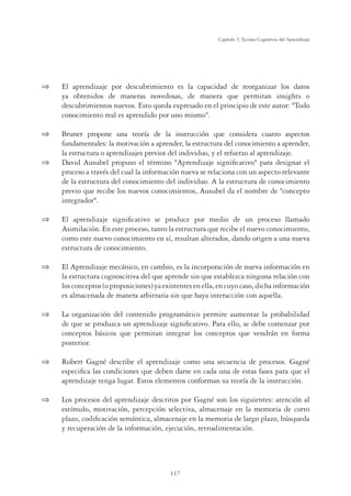 117
Capítulo 3, Teorías Cognitivas del Aprendizaje
 El aprendizaje por descubrimiento es la capacidad de reorganizar los datos
ya obtenidos de maneras novedosas, de manera que permitan insights o
descubrimientos nuevos. Esto queda expresado en el principio de este autor: Todo
conocimiento real es aprendido por uno mismo.
 Bruner propone una teoría de la instrucción que considera cuatro aspectos
fundamentales: la motivación a aprender, la estructura del conocimiento a aprender,
la estructura o aprendizajes previos del individuo, y el refuerzo al aprendizaje.
 David Ausubel propuso el término Aprendizaje signiﬁcativo para designar el
proceso a través del cual la información nueva se relaciona con un aspecto relevante
de la estructura del conocimiento del individuo. A la estructura de conocimiento
previo que recibe los nuevos conocimientos, Ausubel da el nombre de concepto
integrador.
 El aprendizaje signiﬁcativo se produce por medio de un proceso llamado
Asimilación. En este proceso, tanto la estructura que recibe el nuevo conocimiento,
como este nuevo conocimiento en sí, resultan alterados, dando origen a una nueva
estructura de conocimiento.
 El Aprendizaje mecánico, en cambio, es la incorporación de nueva información en
la estructura cognoscitiva del que aprende sin que establezca ninguna relación con
los conceptos (o proposiciones) ya existentes en ella, en cuyo caso, dicha información
es almacenada de manera arbitraria sin que haya interacción con aquella.
 La organización del contenido programático permite aumentar la probabilidad
de que se produzca un aprendizaje signiﬁcativo. Para ello, se debe comenzar por
conceptos básicos que permitan integrar los conceptos que vendrán en forma
posterior.
 Robert Gagné describe el aprendizaje como una secuencia de procesos. Gagné
especiﬁca las condiciones que deben darse en cada una de estas fases para que el
aprendizaje tenga lugar. Estos elementos conforman su teoría de la instrucción.
 Los procesos del aprendizaje descritos por Gagné son los siguientes: atención al
estímulo, motivación, percepción selectiva, almacenaje en la memoria de corto
plazo, codiﬁcación semántica, almacenaje en la memoria de largo plazo, búsqueda
y recuperación de la información, ejecución, retroalimentación.
 