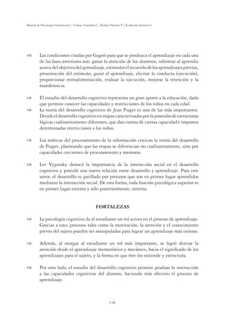 118
Manual de Psicología Educacional / Violeta Arancibia C., Paulina Herrera P. y Katherine Strasser S.
 Las condiciones citadas por Gagné para que se produzca el aprendizaje en cada una
de las fases anteriores son: ganar la atención de los alumnos, informar al aprendiz
acercadelobjetivodelaprendizaje,estimularelrecuerdodelosaprendizajesprevios,
presentación del estímulo, guiar el aprendizaje, elicitar la conducta (ejecución),
proporcionar retroalimentación, evaluar la ejecución, mejorar la retención y la
transferencia.
 El estudio del desarrollo cognitivo representa un gran aporte a la educación, dado
que permite conocer las capacidades y restricciones de los niños en cada edad.
 La teoría del desarrollo cognitivo de Jean Piaget es una de las más importantes.
Divide el desarrollo cognitivo en etapas caracterizadas por la posesión de estructuras
lógicas cualitativamente diferentes, que dan cuenta de ciertas capacidad e imponen
determinadas restricciones a los niños.
 Los teóricos del procesamiento de la información critican la teoría del desarrollo
de Piaget, planteando que las etapas se diferencian no cualitativamente, sino por
capacidades crecientes de procesamiento y memoria.
 Lev Vygotsky destacó la importancia de la interacción social en el desarrollo
cognitivo y postuló una nueva relación entre desarrollo y aprendizaje. Para este
autor, el desarrollo es gatillado por procesos que son en primer lugar aprendidos
mediante la interacción social. De esta forma, toda función psicológica superior es
en primer lugar externa y sólo posteriormente, externa.
FORTALEZAS
 La psicología cognitiva da al estudiante un rol activo en el proceso de aprendizaje.
Gracias a esto, procesos tales como la motivación, la atención y el conocimiento
previo del sujeto pueden ser manipulados para lograr un aprendizaje más exitoso.
 Además, al otorgar al estudiante un rol más importante, se logró desviar la
atención desde el aprendizaje memorístico y mecánico, hacia el signiﬁcado de los
aprendizajes para el sujeto, y la forma en que éste los entiende y estructura.
 Por otro lado, el estudio del desarrollo cognitivo permite graduar la instrucción
a las capacidades cognitivas del alumno, haciendo más efectivo el proceso de
aprendizaje.
 