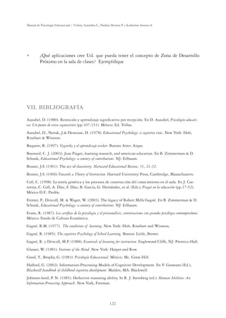 122
Manual de Psicología Educacional / Violeta Arancibia C., Paulina Herrera P. y Katherine Strasser S.
U ¿Qué aplicaciones cree Ud. que pueda tener el concepto de Zona de Desarrollo
Próximo en la sala de clases? Ejempliﬁque
VII. BIBLIOGRAFÍA
Ausubel, D. (1980). Retención y aprendizaje signiﬁcativo por recepción. En D. Ausubel, Psicología educati-
va: Un punto de vista cognoscitivo (pp.107-151). México: Ed. Trillas.
Ausubel, D., Novak, J. Henesian, H. (1978). Educational Psychology: a cognitive view. New York: Holt,
Rinehart  Winston.
Baquero, R. (1997). Vygotsky y el aprendizaje escolar. Buenos Aires: Aique.
Brainerd, C. J. (2003). Jean Piaget, learning research, and american education. En B. Zimmerman  D.
Schunk, Educational Psychology: a century of contributions. NJ: Erlbaum.
Bruner, J.S. (1961). The act of discovery. Harward Educational Review. 31, 21-32.
Bruner, J.S. (1966) Towards a Theory of Instruction. Harvard University Press, Cambridge, Massachusetts.
Coll, C. (1998). La teoría genética y los procesos de construcción del conocimiento en el aula. En J. Cas-
torina, C. Coll, A. Díaz, F. Díaz, B. García, G. Hernández, et al. (Eds.), Piaget en la educación (pp.17-52).
México D.F.: Paidós.
Ertmer, P., Driscoll, M.  Wager, W. (2003). The legacy of Robert Mills Gagné. En B. Zimmerman  D.
Schunk, Educational Psychology: a century of contributions. NJ: Erlbaum.
Evans, R. (1987). Los artíﬁces de la psicología y el psicoanálisis, conversaciones con grandes psicólogos contemporáneos.
México: Fondo de Cultura Económica.
Gagné, R.M. (1977). The conditions of learning. New York: Holt, Rinehart and Winston,
Gagné, R. (1985). The cognitive Psychology of School Learning. Boston: Little, Brown.
Gagné, R. y Driscoll, M.P. (1988). Essentials of leraning for instruction. Englewood Cliffs, NJ: Prentice-Hall.
Glasser, W. (1981). Stations of the Mind. New York: Harper and Row.
Good, T., Brophy, G. (1983). Psicología Educacional. México. Mc. Graw-Hill.
Halford, G. (2002). Information-Processing Models of Cognitive Development. En V. Goswami (Ed.),
Blackwell handbook of childhood cognitive development. Malden, MA: Blackwell.
Johnson-laird, P. N. (1985). Deductive reasoning ability. In R. J. Sternberg (ed.). Human Abilities: An
Information-Processing Approach. New York, Freeman.
 