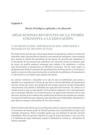125
Capítulo 4, Aplicaciones Recientes de la Teoría Cognitiva a la Educación
Capítulo 4
Teorías Psicológicas aplicadas a la educación
APLICACIONES RECIENTES DE LA TEORÍA
COGNITIVA A LA EDUCACIÓN
I. INTRODUCCIÓN: IMPORTANCIA DEL APRENDER A
PENSAR EN EL MUNDO ACTUAL
El estudio de los procesos que tienen lugar durante el aprendizaje condujo al interés por
identiﬁcar cuáles procesos básicos subyacen a una realización inteligente, como estrategia
para mejorar la calidad del aprendizaje de los sujetos. Se encontró que, basándose en
la descripción de los procesos que posibilitan una ejecución exitosa en distintos tipos
de tareas, era posible proponer estrategias para enseñar a los estudiantes a utilizar
más efectivamente su pensamiento en diferentes situaciones. Así fue como surgió un
desplazamiento desde el contenido del aprendizaje hacia la forma de éste, y la eﬁciencia y
rapidez en procesos tales como la retención, la resolución de problemas y el razonamiento
se convirtieron en un objetivo para algunos educadores.
La corriente tendiente a desarrollar en la sala de clase las habilidades para pensar y
aprender se ve apoyada por el hecho de que hoy en día las habilidades de pensamiento
son más críticas que nunca. Los desafíos de este tiempo requieren no sólo considerables
conocimientos sino además la habilidad para aplicarlos efectivamente. El cambio en el
mundo actual es cada vez más rápido y la necesidad de adaptarse a él es más apremiante
que en el pasado. Además si la reciente historia es de algún modo indicativa de las cosas
por venir, muchos de los cambios más signiﬁcativos del futuro nos tomarán por sorpresa,
se requerirá la habilidad para adaptarse, para aprender nuevas habilidades rápidamente y
para aplicar el antiguo conocimiento de una nueva manera.
Entre los efectos más obvios que la tecnología ha tenido en nosotros como individuos está
el incremento de nuestro grado de libertad personal, ante la posibilidad de elegir entre
múltiples alternativas. Parece razonable esperar que esta libertad de elección continúe
ampliándose. Pero las opciones implican la carga de tomar decisiones y vivir con ellas,
y la habilidad de elegir sabiamente supone la habilidad de evaluar las alternativas de
manera razonable.
 