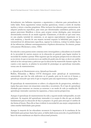 126
Manual de Psicología Educacional / Violeta Arancibia C., Paulina Herrera P. y Katherine Strasser S.
Actualmente nos hallamos expuestos a argumentos y esfuerzos para persuadirnos de
todos lados. Estos argumentos toman muchas apariencias, vienen a través de muchos
medios y sirven a muchos propósitos. Ellos incluyen los esfuerzos para convencernos de
adquirir productos especíﬁcos, para votar por determinados candidatos políticos, para
apoyar posiciones ﬁlosóﬁcas o éticas, para aceptar ciertas ideologías, para interpretar
determinados eventos de un modo sugerido. Claramente, el decidir en qué cosas creer,
en una amplia variedad de contextos, es un aspecto especialmente importante en la
vida moderna, y hacerlo de una manera racional requiere la habilidad para juzgar la
verosimilitud de aﬁrmaciones especíﬁcas, sopesar la evidencia, evaluar la solidez lógica
de las inferencias, elaborar contraargumentos e hipótesis alternativas. En síntesis, pensar
críticamente (Nickerson y otros, 1984).
En relación a estos puntos existe consenso entre investigadores y educadores en el sentido
de la necesidad de nuevos avances en la educación en general, para lograr resolver la
necesidad de enseñar a pensar. Ellos sugieren que las antiguas perspectivas en educación
ya no sirven, lo que se necesita no es un cambio de grado sino de tipo, es decir un cambio
radical en las concepciones y prácticas que la educación ha mantenido durante siglos. En
cuanto a este aspecto, se plantea la necesidad de promulgar un aprendizaje innovador,
versus uno de mantenimiento.
a. Aprendizaje de Mantenimiento versus Aprendizaje Innovador
Botkin, Elmandjra y Maltza (1979) distinguen entre aprendizaje de mantenimiento,
sosteniendo que éste ha sido suﬁciente en el pasado, pero no lo será en el futuro, y
aprendizaje innovador que sería el que se requiere para una supervivencia a largo plazo.
El aprendizaje de mantenimiento se reﬁere a la adquisición de perspectivas, métodos y
reglas ﬁjas para tratar con situaciones conocidas y recurrentes. Es el tipo de aprendizaje
diseñado para mantener un sistema ya existente o un modo de vida ya establecido. El
aprendizaje innovador cuestiona los supuestos, y busca nuevas perspectivas.
Aunque el aprendizaje de mantenimiento ha sido y seguirá siendo indispensable, no será
suﬁciente. Se requiere del aprendizaje innovador si se acepta la idea de que un desafío
fundamental para la educación de hoy es preparar a la gente para anticipar el cambio de
dar forma al futuro. Para ello se hace evidente la necesidad de una mejor comprensión de
cómo enseñar habilidades para pensar.
Aunque la mayoría de los educadores reconocen la importancia de la enseñanza de las
habilidades para pensar, hasta hace poco, se había dado escasa atención a la posibilidad de
hacer de estas enseñanzas un objetivo educacional primario.
 