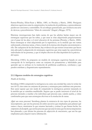 128
Manual de Psicología Educacional / Violeta Arancibia C., Paulina Herrera P. y Katherine Strasser S.
Forrest-Pressley, Elliot-Faust y Miller, 1985, en Pressley y Harris, 2006). Persiguen
objetivos cognitivos como la comprensión y la resolución de problemas, y potencialmente
pueden ser concientes y controlables. Es un enfoque generalizado, que involucra una serie
de tácticas y procedimientos “libres de contenido” (Gagné y Briggs, 1979).
Distintas investigaciones han dado cuenta de que los adultos harían mayor uso de
estrategias cognitivas que los niños, y que estas se irían adquiriendo progresivamente
con el pasar de los años y el nivel educativo de las personas (Pressley y Harris, 2006).
Estas estrategias se irían adquiriendo por la experiencia, en la medida que nos vamos
enfrentando a distintas tareas, o bien a través de la instrucción dirigida concientemente a
ello. De cualquiera de las dos formas, hay evidencia de que existen situaciones que hacen
más adecuada la adquisición de estrategias cognitivas que otras según las características
individuales de las personas, y que el empleo efectivo de ellas dependerá de la práctica
del sujeto.
}Sternberg (1983), ha propuesto un modelo de estrategias cognitivas basado en una
concepción de la inteligencia como un conjunto de pensamiento y habilidades para
aprender que se utilizan en la resolución de problemas académicos, cotidianos y que
pueden enseñarse y diagnosticarse separadamente.
2.1.1 Algunos modelos de estrategias cognitivas
Modelo de Sternberg
Sternberg (1984) comprende la inteligencia no como una entidad ﬁja como lo verían los
test de CI, sino como un conjunto de procesos y estrategias para combinar esos procesos.
Este autor supone que este modo de comprender la inteligencia permite mejorarla en
la medida que se considera modiﬁcable. Sugiere que se puede intervenir el nivel de los
procesos mentales y enseñar a los individuos qué procesos usar, cuándo usarlos, y cómo
combinarlos para que sean estrategias efectivas en la resolución de tareas.
¿Qué son estos procesos? Sternberg plantea la existencia de tres tipos de procesos, los
metacomponentes, que son los procesos de orden ejecutivo que empleamos para planear qué
vamos a hacer, monitorear lo que estamos haciendo y evaluar lo que hemos hecho; los
componentes de desempeño, que son los procesos que ejecutan la tarea que los metacomponentes
han planeado; y por último los procesos de adquisición de conocimientos, que son los que
empleamos para adquirir nueva información.
 