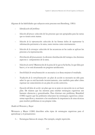 129
Capítulo 4, Aplicaciones Recientes de la Teoría Cognitiva a la Educación
Algunas de las habilidades que subyacen estos procesos son (Sternberg, 1983):
- Identiﬁcación del problema
- Selección del proceso: selección de los procesos que son apropiados para las tareas
que se tienen entre manos.
- Selección de la representación: selección de las formas útiles de representar la
información pertinente a la tarea, tanto interna como externamente.
- Selección de la estrategia: selección de las secuencias en las cuales se aplican los
procesos a la representación.
- Distribución del procesamiento: la eﬁciente distribución del tiempo a los distintos
aspectos o componentes de la tarea.
- Solución de control: Mantención de la pista de lo que se ha hecho, lo que falta por
hacer y si se está alcanzando un progreso satisfactorio.
- Sensibilidad de retroalimentación: es necesaria si se desea mejorar el resultado.
- Traducción de la retroalimentación: un plan de acción es necesario no sólo para
saber lo que se está haciendo incorrectamente, sino también para saber cómo
expresar ese conocimiento en un plan de acción correctiva.
- Ejecución del plan de acción: un plan que no se pone en ejecución no es un buen
plan. De manera que los intentos para enseñar estrategias cognitivas son
bastante abstractos y generalizados. Para eliminar este problema, Bransford
(1986) sugiere que los profesores relacionen las estrategias cognitivas a áreas-
temas especíﬁcos y muestren a los estudiantes la importancia de estas técnicas
para resolver problemas en sus propias vidas.
Modelo de Weinstein y Mayer
Weinstein y Mayer (1986) describen ocho tipos de estrategias cognitivas para el
aprendizaje y el pensamiento:
1.- Estrategias básicas de ensayo. Por ejemplo, simple repetición.
 