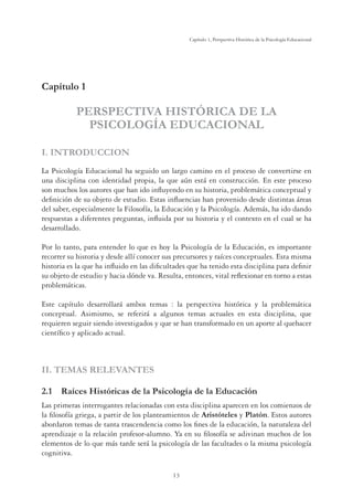 13
Capítulo 1, Perspertiva Histórica de la Psicología Educacional
Capítulo 1
PERSPECTIVA HISTÓRICA DE LA
PSICOLOGÍA EDUCACIONAL
I. INTRODUCCION
La Psicología Educacional ha seguido un largo camino en el proceso de convertirse en
una disciplina con identidad propia, la que aún está en construcción. En este proceso
son muchos los autores que han ido inﬂuyendo en su historia, problemática conceptual y
deﬁnición de su objeto de estudio. Estas inﬂuencias han provenido desde distintas áreas
del saber, especialmente la Filosofía, la Educación y la Psicología. Además, ha ido dando
respuestas a diferentes preguntas, inﬂuida por su historia y el contexto en el cual se ha
desarrollado.
Por lo tanto, para entender lo que es hoy la Psicología de la Educación, es importante
recorrer su historia y desde allí conocer sus precursores y raíces conceptuales. Esta misma
historia es la que ha inﬂuido en las diﬁcultades que ha tenido esta disciplina para deﬁnir
su objeto de estudio y hacia dónde va. Resulta, entonces, vital reﬂexionar en torno a estas
problemáticas.
Este capítulo desarrollará ambos temas : la perspectiva histórica y la problemática
conceptual. Asimismo, se referirá a algunos temas actuales en esta disciplina, que
requieren seguir siendo investigados y que se han transformado en un aporte al quehacer
cientíﬁco y aplicado actual.
II. TEMAS RELEVANTES
2.1 Raíces Históricas de la Psicología de la Educación
Las primeras interrogantes relacionadas con esta disciplina aparecen en los comienzos de
la ﬁlosofía griega, a partir de los planteamientos de Aristóteles y Platón. Estos autores
abordaron temas de tanta trascendencia como los ﬁnes de la educación, la naturaleza del
aprendizaje o la relación profesor-alumno. Ya en su ﬁlosofía se adivinan muchos de los
elementos de lo que más tarde será la psicología de las facultades o la misma psicología
cognitiva.
 