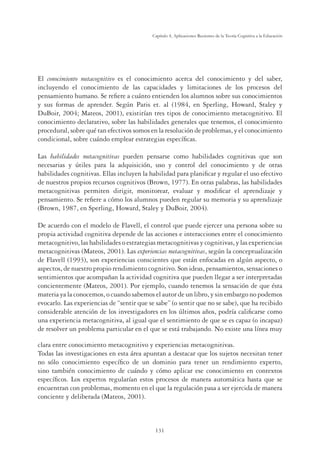 131
Capítulo 4, Aplicaciones Recientes de la Teoría Cognitiva a la Educación
El conocimiento metacognitivo es el conocimiento acerca del conocimiento y del saber,
incluyendo el conocimiento de las capacidades y limitaciones de los procesos del
pensamiento humano. Se reﬁere a cuánto entienden los alumnos sobre sus conocimientos
y sus formas de aprender. Según Paris et. al (1984, en Sperling, Howard, Staley y
DuBoir, 2004; Mateos, 2001), existirían tres tipos de conocimiento metacognitivo. El
conocimiento declarativo, sobre las habilidades generales que tenemos, el conocimiento
procedural, sobre qué tan efectivos somos en la resolución de problemas, y el conocimiento
condicional, sobre cuándo emplear estrategias especíﬁcas.
Las habilidades metacognitivas pueden pensarse como habilidades cognitivas que son
necesarias y útiles para la adquisición, uso y control del conocimiento y de otras
habilidades cognitivas. Ellas incluyen la habilidad para planiﬁcar y regular el uso efectivo
de nuestros propios recursos cognitivos (Brown, 1977). En otras palabras, las habilidades
metacognitivas permiten dirigir, monitorear, evaluar y modiﬁcar el aprendizaje y
pensamiento. Se reﬁere a cómo los alumnos pueden regular su memoria y su aprendizaje
(Brown, 1987, en Sperling, Howard, Staley y DuBoir, 2004).
De acuerdo con el modelo de Flavell, el control que puede ejercer una persona sobre su
propia actividad cognitiva depende de las acciones e interacciones entre el conocimiento
metacognitivo, las habilidades o estrategias metacognitivas y cognitivas, y las experiencias
metacognitivas (Mateos, 2001). Las experiencias metacognitivas, según la conceptualización
de Flavell (1993), son experiencias conscientes que están enfocadas en algún aspecto, o
aspectos, de nuestro propio rendimiento cognitivo. Son ideas, pensamientos, sensaciones o
sentimientos que acompañan la actividad cognitiva que pueden llegar a ser interpretadas
concientemente (Mateos, 2001). Por ejemplo, cuando tenemos la sensación de que ésta
materia ya la conocemos, o cuando sabemos el autor de un libro, y sin embargo no podemos
evocarlo. Las experiencias de “sentir que se sabe” (o sentir que no se sabe), que ha recibido
considerable atención de los investigadores en los últimos años, podría caliﬁcarse como
una experiencia metacognitiva, al igual que el sentimiento de que se es capaz (o incapaz)
de resolver un problema particular en el que se está trabajando. No existe una línea muy
clara entre conocimiento metacognitivo y experiencias metacognitivas.
Todas las investigaciones en esta área apuntan a destacar que los sujetos necesitan tener
no sólo conocimiento especíﬁco de un dominio para tener un rendimiento experto,
sino también conocimiento de cuándo y cómo aplicar ese conocimiento en contextos
especíﬁcos. Los expertos regularían estos procesos de manera automática hasta que se
encuentran con problemas, momento en el que la regulación pasa a ser ejercida de manera
conciente y deliberada (Mateos, 2001).
 