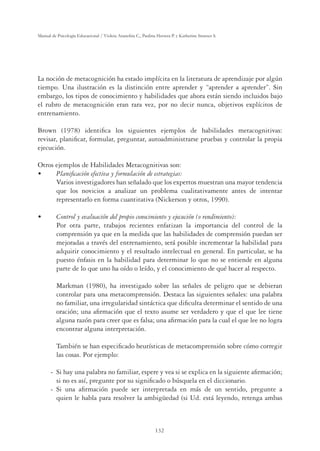 132
Manual de Psicología Educacional / Violeta Arancibia C., Paulina Herrera P. y Katherine Strasser S.
La noción de metacognición ha estado implícita en la literatura de aprendizaje por algún
tiempo. Una ilustración es la distinción entre aprender y “aprender a aprender”. Sin
embargo, los tipos de conocimiento y habilidades que ahora están siendo incluidos bajo
el rubro de metacognición eran rara vez, por no decir nunca, objetivos explícitos de
entrenamiento.
Brown (1978) identiﬁca los siguientes ejemplos de habilidades metacognitivas:
revisar, planiﬁcar, formular, preguntar, autoadministrarse pruebas y controlar la propia
ejecución.
Otros ejemplos de Habilidades Metacognitivas son:
UÊ *˜ˆwVVˆ˜ÊiviVÌˆÛÊÞÊvœÀ“ÕVˆ˜Ê`iÊiÃÌÀÌi}ˆÃ
Varios investigadores han señalado que los expertos muestran una mayor tendencia
que los novicios a analizar un problema cualitativamente antes de intentar
representarlo en forma cuantitativa (Nickerson y otros, 1990).
UÊ œ˜ÌÀœÊÞÊiÛÕVˆ˜Ê`iÊ«Àœ«ˆœÊVœ˜œVˆ“ˆi˜ÌœÊÞÊiiVÕVˆ˜Ê­œÊÀi˜`ˆ“ˆi˜Ìœ®
Por otra parte, trabajos recientes enfatizan la importancia del control de la
comprensión ya que en la medida que las habilidades de comprensión puedan ser
mejoradas a través del entrenamiento, será posible incrementar la habilidad para
adquirir conocimiento y el resultado intelectual en general. En particular, se ha
puesto énfasis en la habilidad para determinar lo que no se entiende en alguna
parte de lo que uno ha oído o leído, y el conocimiento de qué hacer al respecto.
Markman (1980), ha investigado sobre las señales de peligro que se debieran
controlar para una metacomprensión. Destaca las siguientes señales: una palabra
no familiar, una irregularidad sintáctica que diﬁculta determinar el sentido de una
oración; una aﬁrmación que el texto asume ser verdadero y que el que lee tiene
alguna razón para creer que es falsa; una aﬁrmación para la cual el que lee no logra
encontrar alguna interpretación.
También se han especiﬁcado heurísticas de metacomprensión sobre cómo corregir
las cosas. Por ejemplo:
- Si hay una palabra no familiar, espere y vea si se explica en la siguiente aﬁrmación;
si no es así, pregunte por su signiﬁcado o búsquela en el diccionario.
- Si una aﬁrmación puede ser interpretada en más de un sentido, pregunte a
quien le habla para resolver la ambigüedad (si Ud. está leyendo, retenga ambas
 