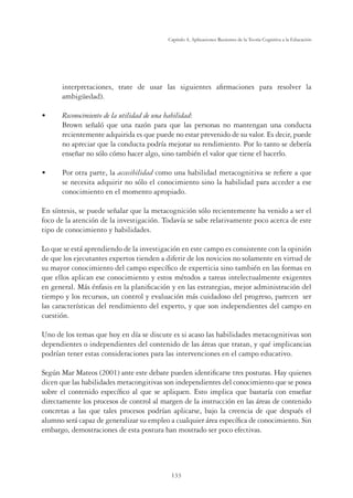 133
Capítulo 4, Aplicaciones Recientes de la Teoría Cognitiva a la Educación
interpretaciones, trate de usar las siguientes aﬁrmaciones para resolver la
ambigüedad).
UÊ ,iVœ˜œVˆ“ˆi˜ÌœÊ`iÊÊÕÌˆˆ``Ê`iÊÕ˜Ê Lˆˆ``
Brown señaló que una razón para que las personas no mantengan una conducta
recientemente adquirida es que puede no estar prevenido de su valor. Es decir, puede
no apreciar que la conducta podría mejorar su rendimiento. Por lo tanto se debería
enseñar no sólo cómo hacer algo, sino también el valor que tiene el hacerlo.
U Por otra parte, la accesibilidad como una habilidad metacognitiva se reﬁere a que
se necesita adquirir no sólo el conocimiento sino la habilidad para acceder a ese
conocimiento en el momento apropiado.
En síntesis, se puede señalar que la metacognición sólo recientemente ha venido a ser el
foco de la atención de la investigación. Todavía se sabe relativamente poco acerca de este
tipo de conocimiento y habilidades.
Lo que se está aprendiendo de la investigación en este campo es consistente con la opinión
de que los ejecutantes expertos tienden a diferir de los novicios no solamente en virtud de
su mayor conocimiento del campo especíﬁco de experticia sino también en las formas en
que ellos aplican ese conocimiento y estos métodos a tareas intelectualmente exigentes
en general. Más énfasis en la planiﬁcación y en las estrategias, mejor administración del
tiempo y los recursos, un control y evaluación más cuidadoso del progreso, parecen ser
las características del rendimiento del experto, y que son independientes del campo en
cuestión.
Uno de los temas que hoy en día se discute es si acaso las habilidades metacognitivas son
dependientes o independientes del contenido de las áreas que tratan, y qué implicancias
podrían tener estas consideraciones para las intervenciones en el campo educativo.
Según Mar Mateos (2001) ante este debate pueden identiﬁcarse tres posturas. Hay quienes
dicen que las habilidades metacongitivas son independientes del conocimiento que se posea
sobre el contenido especíﬁco al que se apliquen. Esto implica que bastaría con enseñar
directamente los procesos de control al margen de la instrucción en las áreas de contenido
concretas a las que tales procesos podrían aplicarse, bajo la creencia de que después el
alumno será capaz de generalizar su empleo a cualquier área especíﬁca de conocimiento. Sin
embargo, demostraciones de esta postura han mostrado ser poco efectivas.
 