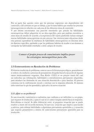 134
Manual de Psicología Educacional / Violeta Arancibia C., Paulina Herrera P. y Katherine Strasser S.
Por su parte hay quienes creen que los procesos cognitivos son dependientes del
contenido y del contexto en que se trabaja, y por lo tanto habría que enseñar los procesos
metacognitivos en relación con cada una de las diferentes áreas de contenido.
Y por último encontramos una posición intermedia que postula las habilidades
metacognitivas deben adquirirse en un área especíﬁca, pero que podrían extenderse a
otras áreas de estudio de acuerdo a la experiencia del sujeto, pudiendo incluso emerger
nuevas habilidades metacognitivas en este proceso. Las intervenciones educativas desde
esta postura supondrían la enseñanza de habilidades metacognitivas en distintas áreas
de dominio especíﬁco, apelando a que los profesores habrían de ayudar a sus alumnos a
extrapolar las habilidades enseñadas a otros campos de estudio.
Conocer el propio proceso de conocimiento implica poseer
las estrategias metacognitivas para ello.
2.3 Entrenamiento en Resolución de Problemas
El término resolución de problemas, como se usa en la literatura psicológica, generalmente
se reﬁere a la conducta y procesos de pensamiento dirigidos hacia la ejecución de algunas
tareas intelectualmente exigentes. Para Krulic (1993) es un proceso través del cual
un individuo usa información, habilidades o entendimientos previamente adquiridos,
para satisfacer las demandas de una situación desconocida o poco familiar. El proceso
comienza con la confrontación inicial y concluye con la respuesta obtenida. El alumno
debe sintetizar lo que ha aprendido y aplicarlo a la nueva situación.
2.3.1 ¿Qué es un problema?
Es una situación, cuantitativa o cualitativa, que confronta a un individuo o a un grupo,
que requiere de resolución, y para el cual no se conoce ningún camino hacia la respuesta.
Esto último es crucial. Se debe diferenciar entre: a) pregunta: situación que se puede
resolver a través del recuerdo-memoria, b) ejercicio: situación que implica ejercitación
y práctica, para reforzar habilidades o algoritmos previamente aprendidos y c) situación
que requiere pensamiento y síntesis de conocimiento previamente aprendido para su
resolución.
 