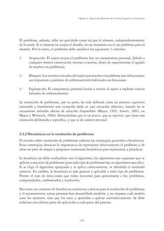 135
Capítulo 4, Aplicaciones Recientes de la Teoría Cognitiva a la Educación
El problema, además, debe ser percibido como tal por el alumno, independientemente
de la razón. Si el alumno no acepta el desafío, en ese momento no es un problema para el
alumno. Por lo tanto, el problema debe satisfacer los siguientes 3 criterios:
1. Aceptación: El sujeto acepta el problema; hay un compromiso personal, debido a
cualquier motivo (motivación interna o externa, deseo de experimentar el agrado
de resolver un problema).
2. Bloqueo: Los intentos iniciales del sujeto por resolver el problema son infructuosos;
sus respuestas o patrones de enfrentamiento habituales no funcionan.
3. Exploración: El compromiso personal fuerza o mueve al sujeto a explorar nuevos
métodos de enfrentamiento.
La resolución de problemas, por su parte, ha sido deﬁnida como un proceso cognitivo
orientado a transformar una situación dada en una situación objetivo, cuando no se
encuentran métodos obvios de solución disponibles (Mayer, 1992, Lovett, 2002, en
Mayer y Wittrock, 2006). Destacándose que es un proceso, que es cognitivo, que tiene una
orientación deliberada y especíﬁca, y que es de carácter personal.
2.3.2 Heurísticas en la resolución de problemas
El estudio sobre resolución de problemas enfatiza las estrategias generales o heurísticas.
Estas estrategias destacan la importancia de representar efectivamente el problema y de
idear un plan de ataque y proponen numerosas heurísticas para representar y planiﬁcar.
La heurística no debe confundirse con el algoritmo; los algoritmos son esquemas que se
aplican a una serie de problemas; para cada tipo de problemas hay un algoritmo especíﬁco.
Si se elige el algoritmo apropiado y se aplica correctamente, se obtendrá el resultado
correcto. En cambio, la heurística es más general y aplicable a todo tipo de problemas.
Provee el tipo de direcciones que todos necesitan para aproximarse a los problemas,
comprenderlos, confrontarlos y resolverlos.
No existe un conjunto de heurísticos exclusivos o únicos para la resolución de problemas
y el razonamiento; varias personas han desarrollado modelos, y no importa cuál modelo
usan los alumnos, sino que los usen y aprendan a aplicar sistemáticamente. Se debe
enfatizar esta última parte de aplicación a cada parte del proceso.
 