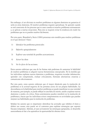 137
Capítulo 4, Aplicaciones Recientes de la Teoría Cognitiva a la Educación
Sin embargo, el ser eﬁciente en resolver problemas en algunos dominios no garantiza el
serlo en otros dominios. El resolver problemas requiere aprendizaje. Se aprende cuando
se está consciente de los procesos que se usan cuando se resuelve problemas exitosamente
y, se aplican a nuevas situaciones. Para esto se requiere evitar la tendencia de evadir los
problemas que no se pueden resolver fácilmente.
Por otra parte, Bransford y Stein (1984) presentan otro modelo para resolver problemas
en el que destacan 5 fases:
1) Identiﬁcar los problemas potenciales
2) Deﬁnirlos apropiadamente
3) Explorar una variedad de posibles acercamientos
4) Actuar las ideas
5) Ver los efectos de las acciones.
Estos autores enfatizan que una de las formas más poderosas de aumentar la habilidad
de resolver problemas es adquirir nuevas herramientas conceptuales. En la medida que
los individuos exploran nuevos dominios o problemas, requieren recordar información,
aprender con comprensión, evaluar críticamente, formular alternativas creativas y
comunicarse efectivamente.
Por otra parte, estos autores enfatizan que el mayor obstáculo para la resolución de
problemas es la actitud negativa de las personas acerca de sus propias habilidades. La
desconﬁanza en la habilidad para resolver problemas se puede manifestar en una variedad
de maneras, por ejemplo, se puede reﬂejar en una falta de interés, unido a explorar nuevos
dominios o unido a la crítica. Estos sentimientos pueden interferir en la resolución de
problemas y hacen que los individuos eviten comprometerse en actividades que puedan
mejorar sus habilidades para la resolución de problemas.
Señalan los autores que es importante identiﬁcar las actitudes que inhiben el éxito y
deﬁnir sus causas; esto puede ser el comienzo para explorar estrategias que superen
fracasos tempranos. Además, al usar activamente las estrategias apropiadas, se desarrolla
autoconﬁanza al dar a los aprendices la oportunidad de obtener éxito.
 