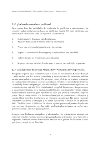 138
Manual de Psicología Educacional / Violeta Arancibia C., Paulina Herrera P. y Katherine Strasser S.
2.3.3 ¿Qué conforma un buen problema?
Para enseñar bien las habilidades de resolución de problemas y razonamiento, los
profesores deben contar con un banco de problemas buenos. Un buen problema, para
propósitos de instrucción, tiene las siguientes características:
1. Es interesante y desaﬁante para los alumnos.
2. Requiere habilidades de análisis crítico y observación.
3. Provee una oportunidad para discutir e interactuar.
4. Implica la comprensión de conceptos y la aplicación de una habilidad.
5. Debiera llevar a un principio y/o generalización.
6. Se presta para una variedad de soluciones y, a veces, para múltiples respuestas.
2.3.4 Características de un buen “razonador” y “solucionador” de problemas
Aunque no se puede decir exactamente qué es lo que los hace exitosos, Krulik y Rutnick
(1993) señalan que los buenos razonadores y solucionadores de problemas, exhiben
algunas características comunes. Por ejemplo, tienen el deseo de resolver problemas;
les interesan los problemas y se sienten desaﬁados por ellos. Se estimula fácilmente su
curiosidad y disfrutan el perseguir una solución lógica. Son naturalmente inquisitivos; sus
pensamientos van más allá de lo obvio hacia el porqué de la respuesta. Son perseverantes
al solucionar problemas, no se desilusionan fácilmente, continuamente vuelven a tratar
nuevos métodos, tienen un gran repertorio de cosas que probar y se resisten a dejar de
probar. Son personas curiosas, con interés en investigar; su pensamiento es divergente, y
va más allá de encontrar la solución a un problema en particular. No temen especular,
conjeturar o adivinar; se arriesgan y no temen equivocarse o fracasar en un problema
dado. También tienen la habilidad de saltarse algunos pasos en el proceso de solución;
conectan cosas rápidamente, perciben cuáles son los detalles irrelevantes y pueden hacer
generalizaciones a partir de pocos ejemplos.
Se sugiere que los buenos razonadores y solucionadores de problemas son alumnos que
conversan con ellos mismos. Saben qué preguntas hacerse a sí mismos y qué hacer con la
respuesta a través del proceso de resolución. Más que nada, pueden focalizarse en la tarea
que tienen y seguir en esa dirección.
 