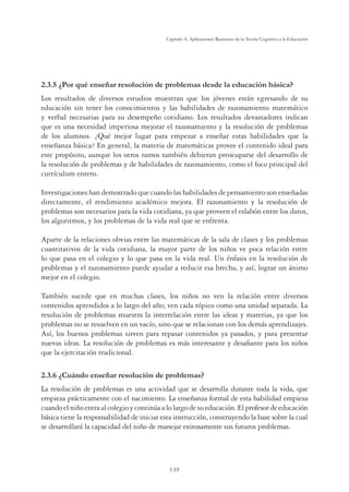 139
Capítulo 4, Aplicaciones Recientes de la Teoría Cognitiva a la Educación
¢3RUTXpHQVHxDUUHVROXFLyQGHSUREOHPDVGHVGHODHGXFDFLyQEiVLFD
Los resultados de diversos estudios muestran que los jóvenes están egresando de su
educación sin tener los conocimientos y las habilidades de razonamiento matemático
y verbal necesarias para su desempeño cotidiano. Los resultados devastadores indican
que es una necesidad imperiosa mejorar el razonamiento y la resolución de problemas
de los alumnos. ¿Qué mejor lugar para empezar a enseñar estas habilidades que la
enseñanza básica? En general, la materia de matemáticas provee el contenido ideal para
este propósito, aunque los otros ramos también debieran preocuparse del desarrollo de
la resolución de problemas y de habilidades de razonamiento, como el foco principal del
currículum entero.
Investigaciones han demostrado que cuando las habilidades de pensamiento son enseñadas
directamente, el rendimiento académico mejora. El razonamiento y la resolución de
problemas son necesarios para la vida cotidiana, ya que proveen el eslabón entre los datos,
los algoritmos, y los problemas de la vida real que se enfrenta.
Aparte de la relaciones obvias entre las matemáticas de la sala de clases y los problemas
cuantitativos de la vida cotidiana, la mayor parte de los niños ve poca relación entre
lo que pasa en el colegio y lo que pasa en la vida real. Un énfasis en la resolución de
problemas y el razonamiento puede ayudar a reducir esa brecha, y así, lograr un ánimo
mejor en el colegio.
También sucede que en muchas clases, los niños no ven la relación entre diversos
contenidos aprendidos a lo largo del año; ven cada tópico como una unidad separada. La
resolución de problemas muestra la interrelación entre las ideas y materias, ya que los
problemas no se resuelven en un vacío, sino que se relacionan con los demás aprendizajes.
Así, los buenos problemas sirven para repasar contenidos ya pasados, y para presentar
nuevas ideas. La resolución de problemas es más interesante y desaﬁante para los niños
que la ejercitación tradicional.
2.3.6 ¿Cuándo enseñar resolución de problemas?
La resolución de problemas es una actividad que se desarrolla durante toda la vida, que
empieza prácticamente con el nacimiento. La enseñanza formal de esta habilidad empieza
cuandoelniñoentraalcolegioycontinúaalolargodesueducación.Elprofesordeeducación
básica tiene la responsabilidad de iniciar esta instrucción, construyendo la base sobre la cual
se desarrollará la capacidad del niño de manejar exitosamente sus futuros problemas.
 