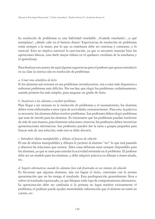 140
Manual de Psicología Educacional / Violeta Arancibia C., Paulina Herrera P. y Katherine Strasser S.
La resolución de problemas es una habilidad enseñable. ¿Cuándo enseñarla?, ¿a qué
reemplaza?, ¿dónde cabe en el horario diario? Experiencias de resolución de problemas
están siempre a la mano, por lo que su enseñanza debe ser continua y constante, y lo
esencial. Esto no implica sustituir la ejercitación, ya que es necesario manejar bien las
operaciones básicas, sino darle mayor énfasis en el quehacer cotidiano de la enseñanza y
el aprendizaje.
Para ﬁnalizar este punto, he aquí algunas sugerencias para el profesor que quiera introducir
en su clase la instrucción en resolución de problemas:
a. Crear una atmósfera de éxito
Si los alumnos son exitosos en sus problemas introductorios, van a estar más dispuestos a
enfrentar problemas más difíciles. Por eso hay que elegir los problemas cuidadosamente,
usando primero los más simples, para asegurar un grado de éxito.
b. Incentivar a los alumnos a resolver problemas
Para llegar a ser exitosos en la resolución de problemas y el razonamiento, los alumnos
deben verse enfrentados a estos tipos de actividades constantemente. Para esto, la práctica
es necesaria: los alumnos deben resolver problemas. Los profesores deben elegir problemas
que sean de interés para los alumnos. Es interesante que los problemas puedan resolverse
de más de una manera, para fomentar soluciones creativas; los profesores deben incentivar
aproximaciones alternativas. Los profesores pueden dar la tarea a grupos pequeños para
buscar más de una solución; todo esto se debe discutir.
c. Introducir objetos manipulables y dibujos al proceso de solución
El uso de objetos manipulables y dibujos le permite al alumno “ver” lo que está pasando
y observar las relaciones que existen. Tales cosas debieran estar siempre disponibles para
los alumnos, ya que se usan para simular la actividad retratada en el problema. El profesor
debe ser un modelo para los alumnos, y debe adquirir práctica en dibujar a mano alzada,
etc.
d. Sugerir alternativas cuando los alumnos han sido frustrados en sus intentos de solución
Es frecuente que algunos alumnos, aún sin lograr el éxito, continúan con la misma
aproximación que no les otorga el resultado. Esta predisposición generalmente lleva a
volver al resultado equivocado, ya que bloquea todo tipo de comportamiento alternativo.
La aproximación debe ser cambiada si la persona no logra resolver exitosamente el
problema; el profesor puede ayudar mostrándole información que el alumno no tomó en
cuenta, etc.
 
