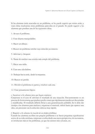 141
Capítulo 4, Aplicaciones Recientes de la Teoría Cognitiva a la Educación
Si los alumnos están atascados en un problema, se les puede sugerir que miren atrás, y
vean cómo resolvieron otros problemas parecidos en el pasado. Se puede sugerir a los
alumnos que prueben una de las siguientes ideas:
1. Actuar el problema.
2. Usar objetos manipulables.
3. Hacer un dibujo.
4. Buscar un problema similar cuya solución ya conocen.
5. Adivinar y chequear.
6. Tratar de resolver una versión más simple del problema.
7. Hacer una tabla.
8. Usar una calculadora.
9. Trabajar hacia atrás, desde la respuesta.
10. Buscar un patrón.
11. Dividir el problema en partes y resolver cada una.
12. Usar pensamiento lógico.
e. Incentivar a los alumnos para que hagan conjeturas
Conjeturar es el acto de adivinar el resultado de una situación. Frecuentemente es un
procesode brainstormingqueproduceprediccionesquerápidamentepuedenserdescartadas
o modiﬁcadas. El resultado debería llevar a una generalización probable. Se le debe dar
tiempo a los alumnos para analizar y organizar el material, inferir hasta que aparece una
idea, sin presionar con la solución correcta muy rápido.
f. Requerir a los alumnos la creación de sus propios problemas
Cuando los alumnos escriben sus propios problemas o se hacen preguntas signiﬁcativas
acerca de su vida cotidiana, empiezan a verlos desde una nueva perspectiva; de esa manera,
se involucran más en los problemas, ya que los sienten más cercanos, etc.
 