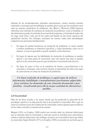 142
Manual de Psicología Educacional / Violeta Arancibia C., Paulina Herrera P. y Katherine Strasser S.
Además de las recomendaciones realizadas anteriormente, existen muchos estudios
orientados a investigar qué metodologías se pueden aplicar para que los estudiantes sean
cada vez mejores resolvedores de problemas. Así, Mayer y Wittrock (2006) lograron
identiﬁcar siete métodos de enseñanza de resolución de problemas -como el modelaje, el
descubrimiento guiado, los métodos de activación de esquemas, y el método de reducción
de carga, entre otros-, cada uno de los cuales está basado en una teoría cognitiva del
aprendizaje distinta. Sin embargo, concluyen los autores, todas estas metodologías
comparten tres principios fundamentales:
1. En lugar de enseñar heurísticas de resolución de problemas, es mejor enseñar
a resolver problemas en dominios especíﬁcos, y luego determinar, junto con el
alumno, si acaso lo aprendido se puede transferir a otros dominios.
2. En lugar de esperar que las habilidades de resolución de problemas se puedan
aplicar a una vasta gama de situaciones, más vale esperar que éstas se puedan
aplicar en las situaciones para las que resultarían el mecanismo más efectivo.
3. En lugar de poner el foco en la enseñanza de hechos y procedimientos o de
conceptos y estrategias, más conviene integrar el aprendizaje de todos estos tipos
de conocimiento en tareas de resolución de problemas.
Un buen resolvedor de problemas es aquel capaz de utilizar
información, habilidades o entendimientos previamente adquiridos,
para satisfacer las demandas de una situación desconocida o poco
familiar, visualizando para ello la mayor cantidad de alternativas
posibles.
2.4 Creatividad
Otro de los focos actuales y de mayor interés que ha producido la aplicación de la
psicología cognitiva a la educación ha sido el de estimular la creatividad. Pese a que no
existe un consenso acerca de la deﬁnición de creatividad, existen algunos aspectos básicos
en los cuales coinciden la mayoría de los autores.
Morgan (1953, en Cropley, 1999) realizó una revisión sobre las distintas deﬁniciones
que se sostenían sobre la creatividad, y notó que existía la novedad como característica
común a todas las deﬁniciones. Sin embargo, no parece ser la novedad lo único que deﬁne
la creatividad. Según Heinelt (1974, en Cropley, 1999), la novedad sin un hecho que la
 