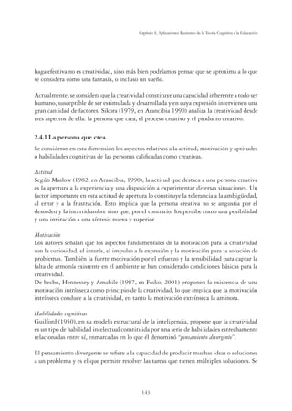 143
Capítulo 4, Aplicaciones Recientes de la Teoría Cognitiva a la Educación
haga efectiva no es creatividad, sino más bien podríamos pensar que se aproxima a lo que
se considera como una fantasía, o incluso un sueño.
Actualmente, se considera que la creatividad constituye una capacidad inherente a todo ser
humano, susceptible de ser estimulada y desarrollada y en cuya expresión intervienen una
gran cantidad de factores. Sikora (1979, en Arancibia 1990) analiza la creatividad desde
tres aspectos de ella: la persona que crea, el proceso creativo y el producto creativo.
/DSHUVRQDTXHFUHD
Se consideran en esta dimensión los aspectos relativos a la actitud, motivación y aptitudes
o habilidades cognitivas de las personas caliﬁcadas como creativas.
Actitud
Según Maslow (1982, en Arancibia, 1990), la actitud que destaca a una persona creativa
es la apertura a la experiencia y una disposición a experimentar diversas situaciones. Un
factor importante en esta actitud de apertura lo constituye la tolerancia a la ambigüedad,
al error y a la frustración. Esto implica que la persona creativa no se angustia por el
desorden y la incertidumbre sino que, por el contrario, los percibe como una posibilidad
y una invitación a una síntesis nueva y superior.
Motivación
Los autores señalan que los aspectos fundamentales de la motivación para la creatividad
son la curiosidad, el interés, el impulso a la expresión y la motivación para la solución de
problemas. También la fuerte motivación por el esfuerzo y la sensibilidad para captar la
falta de armonía existente en el ambiente se han considerado condiciones básicas para la
creatividad.
De hecho, Hennessey y Amabile (1987, en Fasko, 2001) proponen la existencia de una
motivación intrínseca como principio de la creatividad, lo que implica que la motivación
intrínseca conduce a la creatividad, en tanto la motivación extrínseca la aminora.
Habilidades cognitivas
Guilford (1950), en su modelo estructural de la inteligencia, propone que la creatividad
es un tipo de habilidad intelectual constituida por una serie de habilidades estrechamente
relacionadas entre sí, enmarcadas en lo que él denominó “pensamiento divergente”.
El pensamiento divergente se reﬁere a la capacidad de producir muchas ideas o soluciones
a un problema y es el que permite resolver las tareas que tienen múltiples soluciones. Se
 
