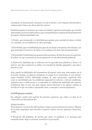 144
Manual de Psicología Educacional / Violeta Arancibia C., Paulina Herrera P. y Katherine Strasser S.
contrapone así al pensamiento convergente, el cual se orienta a una respuesta determinada o
convencional y busca una única solución correcta.
Guilford propone la existencia de cuatro actividades cognitivas principales que estarían
relacionadas con la actividad creativa y que corresponderían a la operación del pensamiento
divergente. Dichas habilidades son:
1) Fluidez, que corresponde a la habilidad para generar gran cantidad de ideas; se reﬁere
a la cantidad, no a la calidad de las ideas generadas.
2) Flexibilidad, que es la habilidad para pasar de un campo conceptual a otro distinto, con
gran velocidad y frecuencia. Se reﬁere a los cambios en la dirección del pensamiento.
3) Originalidad, la habilidad para generar ideas novedosas, de baja frecuencia de aparición.
Se reﬁere a lo que se presenta en escasa proporción en una determinada población.
4) Elaboración, habilidad que se relaciona con la capacidad para planiﬁcar y llevar a la
práctica una idea o proyecto; se reﬁere a la cantidad de detalles agregados a una idea o
plan de acción.
Aún cuando las habilidades del pensamiento divergente están muy relacionadas con la
actividad creadora, no abarcan totalmente el campo de la creatividad, el cual incluye,
según Guilford (1950), habilidades propias de otras operaciones cognitivas tales
como la sensibilidad para los problemas (capacidad de advertir o detectar problemas,
imperfecciones o deﬁciencias) y la capacidad de redeﬁnición (habilidad que permite
transformar algo en otra cosa, para asignar nuevas funciones a los objetos, cambiar el
sentido de lo que nos rodea y reacomodar ideas y conceptos a nuevos propósitos).
2.4.2 El proceso creativo
Los enfoques usados para analizar los procesos cognitivos que están a la base de la
creatividad son básicamente dos:
Enfoque descriptivo
Este enfoque se centra en describir las fases o etapas sucesivas del proceso creativo. Algunas
de las fases propuestas para describir el proceso creativo son las siguientes (Arancibia,
1990):
UÊ Percepción del problema. Se percibe que existe un problema y se investiga para
conocerlo mejor. Aquí es relevante sensibilizar la percepción.
 