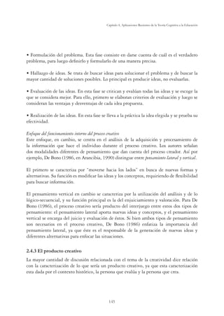 145
Capítulo 4, Aplicaciones Recientes de la Teoría Cognitiva a la Educación
UÊFormulación del problema. Esta fase consiste en darse cuenta de cuál es el verdadero
problema, para luego deﬁnirlo y formularlo de una manera precisa.
UÊHallazgo de ideas. Se trata de buscar ideas para solucionar el problema y de buscar la
mayor cantidad de soluciones posibles. Lo principal es producir ideas, no evaluarlas.
UÊEvaluación de las ideas. En esta fase se critican y evalúan todas las ideas y se escoge la
que se considera mejor. Para ello, primero se elaboran criterios de evaluación y luego se
consideran las ventajas y desventajas de cada idea propuesta.
UÊRealización de las ideas. En esta fase se lleva a la práctica la idea elegida y se prueba su
efectividad.
Enfoque del funcionamiento interno del proceso creativo
Este enfoque, en cambio, se centra en el análisis de la adquisición y procesamiento de
la información que hace el individuo durante el proceso creativo. Los autores señalan
dos modalidades diferentes de pensamiento que dan cuenta del proceso creador. Así por
ejemplo, De Bono (1986, en Arancibia, 1990) distingue entre pensamiento lateral y vertical.
El primero se caracteriza por “moverse hacia los lados” en busca de nuevas formas y
alternativas. Su función es modiﬁcar las ideas y los conceptos, requiriendo de ﬂexibilidad
para buscar información.
El pensamiento vertical en cambio se caracteriza por la utilización del análisis y de lo
lógico-secuencial, y su función principal es la del enjuiciamiento y valoración. Para De
Bono (1986), el proceso creativo sería producto del interjuego entre estos dos tipos de
pensamiento: el pensamiento lateral aporta nuevas ideas y conceptos, y el pensamiento
vertical se encarga del juicio y evaluación de éstos. Si bien ambos tipos de pensamiento
son necesarios en el proceso creativo, De Bono (1986) enfatiza la importancia del
pensamiento lateral, ya que éste es el responsable de la generación de nuevas ideas y
diferentes alternativas para enfocar las situaciones.
2.4.3 El producto creativo
La mayor cantidad de discusión relacionada con el tema de la creatividad dice relación
con la caracterización de lo que sería un producto creativo, ya que esta caracterización
esta dada por el contexto histórico, la persona que evalúa y la persona que crea.
 