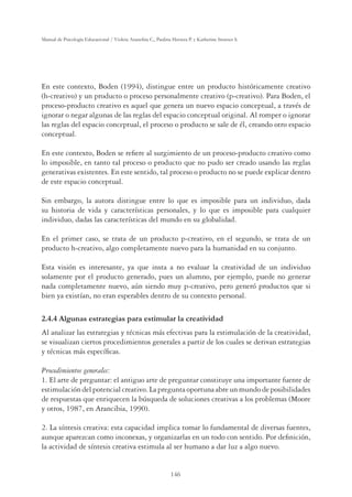 146
Manual de Psicología Educacional / Violeta Arancibia C., Paulina Herrera P. y Katherine Strasser S.
En este contexto, Boden (1994), distingue entre un producto históricamente creativo
(h-creativo) y un producto o proceso personalmente creativo (p-creativo). Para Boden, el
proceso-producto creativo es aquel que genera un nuevo espacio conceptual, a través de
ignorar o negar algunas de las reglas del espacio conceptual original. Al romper o ignorar
las reglas del espacio conceptual, el proceso o producto se sale de él, creando otro espacio
conceptual.
En este contexto, Boden se reﬁere al surgimiento de un proceso-producto creativo como
lo imposible, en tanto tal proceso o producto que no pudo ser creado usando las reglas
generativas existentes. En este sentido, tal proceso o producto no se puede explicar dentro
de este espacio conceptual.
Sin embargo, la autora distingue entre lo que es imposible para un individuo, dada
su historia de vida y características personales, y lo que es imposible para cualquier
individuo, dadas las características del mundo en su globalidad.
En el primer caso, se trata de un producto p-creativo, en el segundo, se trata de un
producto h-creativo, algo completamente nuevo para la humanidad en su conjunto.
Esta visión es interesante, ya que insta a no evaluar la creatividad de un individuo
solamente por el producto generado, pues un alumno, por ejemplo, puede no generar
nada completamente nuevo, aún siendo muy p-creativo, pero generó productos que si
bien ya existían, no eran esperables dentro de su contexto personal.
2.4.4 Algunas estrategias para estimular la creatividad
Al analizar las estrategias y técnicas más efectivas para la estimulación de la creatividad,
se visualizan ciertos procedimientos generales a partir de los cuales se derivan estrategias
y técnicas más especíﬁcas.
Procedimientos generales:
1. El arte de preguntar: el antiguo arte de preguntar constituye una importante fuente de
estimulación del potencial creativo. La pregunta oportuna abre un mundo de posibilidades
de respuestas que enriquecen la búsqueda de soluciones creativas a los problemas (Moore
y otros, 1987, en Arancibia, 1990).
2. La síntesis creativa: esta capacidad implica tomar lo fundamental de diversas fuentes,
aunque aparezcan como inconexas, y organizarlas en un todo con sentido. Por deﬁnición,
la actividad de síntesis creativa estimula al ser humano a dar luz a algo nuevo.
 