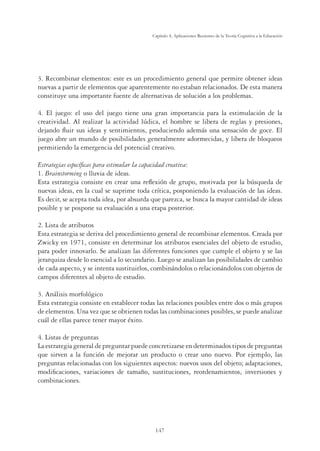 147
Capítulo 4, Aplicaciones Recientes de la Teoría Cognitiva a la Educación
3. Recombinar elementos: este es un procedimiento general que permite obtener ideas
nuevas a partir de elementos que aparentemente no estaban relacionados. De esta manera
constituye una importante fuente de alternativas de solución a los problemas.
4. El juego: el uso del juego tiene una gran importancia para la estimulación de la
creatividad. Al realizar la actividad lúdica, el hombre se libera de reglas y presiones,
dejando ﬂuir sus ideas y sentimientos, produciendo además una sensación de goce. El
juego abre un mundo de posibilidades generalmente adormecidas, y libera de bloqueos
permitiendo la emergencia del potencial creativo.
Estrategias especíﬁcas para estimular la capacidad creativa:
1. Brainstorming o lluvia de ideas.
Esta estrategia consiste en crear una reﬂexión de grupo, motivada por la búsqueda de
nuevas ideas, en la cual se suprime toda crítica, posponiendo la evaluación de las ideas.
Es decir, se acepta toda idea, por absurda que parezca, se busca la mayor cantidad de ideas
posible y se pospone su evaluación a una etapa posterior.
2. Lista de atributos
Esta estrategia se deriva del procedimiento general de recombinar elementos. Creada por
Zwicky en 1971, consiste en determinar los atributos esenciales del objeto de estudio,
para poder innovarlo. Se analizan las diferentes funciones que cumple el objeto y se las
jerarquiza desde lo esencial a lo secundario. Luego se analizan las posibilidades de cambio
de cada aspecto, y se intenta sustituirlos, combinándolos o relacionándolos con objetos de
campos diferentes al objeto de estudio.
3. Análisis morfológico
Esta estrategia consiste en establecer todas las relaciones posibles entre dos o más grupos
de elementos. Una vez que se obtienen todas las combinaciones posibles, se puede analizar
cuál de ellas parece tener mayor éxito.
4. Listas de preguntas
La estrategia general de preguntar puede concretizarse en determinados tipos de preguntas
que sirven a la función de mejorar un producto o crear uno nuevo. Por ejemplo, las
preguntas relacionadas con los siguientes aspectos: nuevos usos del objeto; adaptaciones,
modiﬁcaciones, variaciones de tamaño, sustituciones, reordenamientos, inversiones y
combinaciones.
 