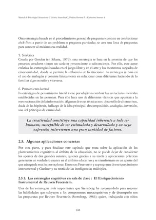 148
Manual de Psicología Educacional / Violeta Arancibia C., Paulina Herrera P. y Katherine Strasser S.
Otra estrategia basada en el procedimiento general de preguntar consiste en confeccionar
check-lists: a partir de un problema o pregunta particular, se crea una lista de preguntas
para conocer al máximo esa realidad.
5. Sinéctica
Creada por Gordon (en Sikura, 1979), esta estrategia se basa en la premisa de que los
procesos creadores tienen un carácter preconciente o subconciente. Por ello, este autor
enfatiza las estrategias basadas en el juego libre y en el arte y los momentos cargados de
emocionalidad, donde se permite la inﬂuencia de lo irracional. La estrategia se basa en
el uso de analogías y consiste básicamente en relacionar cosas diferentes haciendo de lo
familiar algo extraño y viceversa.
6. Pensamiento lateral
La estrategia de pensamiento lateral tiene por objetivo cambiar las estructuras mentales
establecidas en las personas. Para ello hace uso de diferentes técnicas que apuntan a la
reestructuracióndelainformación.Algunasdeestastécnicasson:desarrollodealternativas,
duda de las hipótesis, hallazgo de la idea principal, descomposición, analogías, inversión,
uso del principio de causalidad.
La creatividad constituye una capacidad inherente a todo ser
humano, susceptible de ser estimulada y desarrollada y en cuya
expresión intervienen una gran cantidad de factores.
2.5. Algunas aplicaciones concretas
Por otra parte, y para ﬁnalizar este capítulo que trata sobre la aplicación de los
planteamientos cognitivos al ámbito de la educación, no se puede dejar de considerar
los aportes de dos grandes autores, quienes gracias a su teoría y aplicaciones prácticas
generaron un verdadero avance en el ámbito educativo y se transforman en un aporte del
queaúnquedamuchoporexplotar.Estosson:Feuersteinysuprogramadeenriquecimiento
instrumental y Gardner y su teoría de las inteligencias múltiples.
/DVHVWUDWHJLDVFRJQLWLYDVHQVDODGHFODVH(O(QULTXHFLPLHQWR
Instrumental de Reuven Feuerstein.
Una de las estrategias más importantes que Sternberg ha recomendado para mejorar
las habilidades que subyacen a los componentes metacognitivos y de desempeño son
las propuestas por Reuven Feuerstein (Sternberg, 1984), quien, trabajando con niños
 