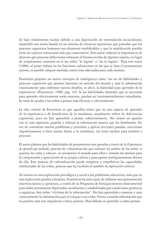 149
Capítulo 4, Aplicaciones Recientes de la Teoría Cognitiva a la Educación
de bajo rendimiento escolar debido a una deprivación de estimulación sociocultural,
desarrolló una teoría basada en un sistema de creencias optimistas que postulan que los
procesos cognitivos humanos son altamente modiﬁcables y que la modiﬁcación posible
tiene un carácter estructural más que cuantitativo. Este autor enfatizó la importancia de
detectar qué procesos defectuosos subyacen al fracaso escolar de algunos sujetos, en lugar
de simplemente centrarse en si los niños “lo logran” o “no lo logran”. Para este autor
(1980), al poner énfasis en las funciones subyacentes en las que se basa el pensamiento
exitoso, es posible adoptar medidas correctivas adecuadas para cada alumno.
Feuerstein propone un nuevo concepto de inteligencia como “un set de habilidades y
procesos cognitivos que permite hacernos un sentido del mundo y usar la información
creativamente para enfrentar nuevos desafíos, es decir, la habilidad para aprender de la
experiencia” (Feuerstein, 1980, pág. 16). Si las habilidades mentales que se necesitan
para aprender efectivamente están ausentes, pueden ser instrumentalmente remediadas.
Se trata de ayudar a los niños a pensar más eﬁciente y efectivamente.
La idea central de Feuerstein es que aquellos niños que no son capaces de aprender
de la experiencia o de beneﬁciarse de la enseñanza, usualmente sufren de deﬁciencias
cognitivas, pues no han aprendido a pensar coherentemente. No tienen un aparato
con el cual organizar, guardar y rehusar la información masiva que los bombardea. En
vez de considerar nuevos problemas y pensarlos y aplicar lecciones pasadas, reaccionan
impulsivamente o bien inertes frente a la enseñanza, sin tener medios para resolver o
procesar.
El autor plantea que las habilidades de pensamiento son ganadas a través de la Experiencia
de aprendizaje mediado, proceso de culturalización que realizan los padres de los niños -o
quienes los crían y educan- al interpretar el mundo para ellos e instalar los medios para
la comprensión y apreciación de su propia cultura y para operar inteligentemente dentro
de ella. Este proceso de culturalización puede romperse y empobrecer las capacidades
intelectuales de los niños, proceso que ha recibido el nombre de deprivación cultural.
Al insistir en una explicación psicológica y social a los problemas educativos, más que en
una explicación genética fatalista, Feuerstein ha sido capaz de elaborar una aproximación
intervencionista y optimista, a través de su Programa de Enriquecimiento Instrumental
para niños severamente deprivados socialmente o inhabilitados por condiciones genéticas
u orgánicas. Son niños “víctimas de la información”. No han aprendido a manejar y usar
creativamente la información para el colegio o sus vidas. Frente a mucha información que
no pueden usar son impulsivos o bien, pasivos. Han fallado en aprender a cómo pensar.
 
