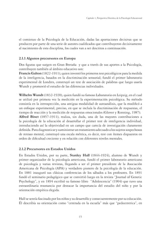15
Capítulo 1, Perspertiva Histórica de la Psicología Educacional
el comienzo de la Psicología de la Educación, dadas las aportaciones decisivas que se
producen por parte de una serie de autores cualiﬁcados que contribuyeron decisivamente
al nacimiento de esta disciplina, los cuales van a ser descritos a continuación.
2.1.1 Algunos precursores en Europa
Dos ﬁguras que surgen en Gran Bretaña y que a través de sus aportes a la Psicología,
contribuyen también al ámbito educativo son:
Francis Galton (1822-1911), quien inventó los primeros test psicológicos para la medida
de la inteligencia, basados en la discriminación sensorial; fundó el primer laboratorio
experimental de Londres, construyó un test de asociación de palabras que luego usaría
Wundt y promovió el estudio de las diferencias individuales.
Wilhelm Wundt (1832-1920), quien fundó su famoso Laboratorio en Leipzig, en el cual
se utilizó por primera vez la medición en la experimentación psicológica. Su método
consistía en la introspección, una antigua modalidad de autoanálisis, que la modiﬁcó a
un enfoque experimental, preciso, en que se incluía la discriminación de respuestas, el
tiempo de reacción y la medición de respuestas emocionales (Glover y Ronning, 1987).
Alfred Binet (1857-1911), realiza, sin duda, una de las mayores contribuciones a
la psicología de la educación al desarrollar el primer test de inteligencia individual,
introduciendo así la objetividad en un campo que carecía de investigación claramente
deﬁnida.Paradiagnosticarysuministraruntratamientoadecuadoalossujetossospechosos
de retraso mental, construyó una escala métrica, es decir, test con ítemes dispuestos en
orden de diﬁcultad creciente y en relación con diferentes niveles mentales.
2.1.2 Precursores en Estados Unidos
En Estados Unidos, por su parte, Stanley Hall (1844-1924), alumno de Wundt y
primer organizador de la psicología americana, fundó el primer laboratorio americano
de psicología y varias revistas, llegando a ser el primer presidente de la Asociación
Americana de Psicología (APA) y verdadero pionero de la psicología de la educación.
En 1881 inauguró sus clásicas conferencias de los sábados a los profesores. En 1891
fundó el seminario pedagógico que se convirtió luego en la revista “Journal of Genetic
Psychology”, y en 1894 escribió su famoso libro “Adolescencia” (1904) que tuvo una
extraordinaria resonancia por destacar la importancia del estudio del niño y por la
orientación empírica elegida.
Hall se sentía fascinado por los niños y su desarrollo y consecuentemente por su educación.
Él describía su orientación como “centrada en la escuela” más que “pedocentrica”, en
 