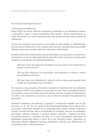 150
Manual de Psicología Educacional / Violeta Arancibia C., Paulina Herrera P. y Katherine Strasser S.
Sus conceptos más importantes son:
a. El Concepto de Mediación
Según Piaget las mentes infantiles responden al desarrollo en sus habilidades motoras
y sensoriales y luego, a nueva estimulación. Esto amplía y altera constantemente su
visión del mundo y su marco intelectual para que puedan asimilar nuevos niveles de
información.
A través de constantes interacciones con el mundo, el niño modiﬁca su habilidad para
procesar nueva información. Se da, entonces una constante expansión hasta que puedan
enfrentar operaciones mentales altamente abstractas y formalizadas.
Se deduce de lo anteriormente dicho, que los niños deben estar expuestos a un máximo de
estimulación, ya que los niños deprivados de ella sufren. Esto constituye una explicación
mecánica y no responde a las siguientes preguntas:
- ¿Por qué si hay una progresión automática una gran parte de la humanidad no
alcanza el nivel más alto?
- ¿Por qué hay diferencias de receptividad a los estímulos en culturas y niveles
socioeconómicos distintos?
- ¿Por qué existe una inhabilidad de niños de ciertas culturas para aprender (aún
cuando son bombardeados por estímulos)?
En respuesta a estas preguntas, Feuerstein introduce la importancia de los mediadores
en la fórmula E-O-R, que moldean la percepción del niño. Estos mediadores (madres,
por ejemplo), no son un estímulo más entre muchos, sino que controlan el estímulo para
sus niños y les construyen un universo y así la cultura se transmite de generación en
generación.
Feuerstein transforma esta fórmula, al agregar la intervención humana, por lo que
ésta sería : es E - H - O - R, siendo la H la intervención humana. Es la mediación la
que produce estructuras mentales en un interjuego entre crianza, cultura, condiciones
sociales e historia del niño. No es un bombardeo de estímulos, sino que los mediadores
seleccionan, ordenan, enfatizan y explican algunos estímulos a expensas de otros.
Los padres, parientes y cuidadores de niños, en su rol de mediadores, construyen las
habilidades intelectuales básicas a través de lo que Feuerstein llama Experiencias de
Aprendizaje Mediado (Mediated Learning Experiences, M.L.E), para diferenciarlo de
estimulación pura o condicionamiento.
 