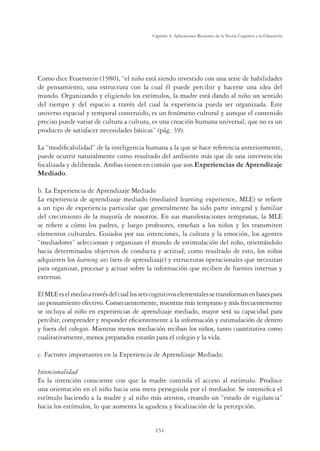 151
Capítulo 4, Aplicaciones Recientes de la Teoría Cognitiva a la Educación
Como dice Feuerstein (1980), “el niño está siendo investido con una serie de habilidades
de pensamiento, una estructura con la cual él puede percibir y hacerse una idea del
mundo. Organizando y eligiendo los estímulos, la madre está dando al niño un sentido
del tiempo y del espacio a través del cual la experiencia pueda ser organizada. Este
universo espacial y temporal construido, es un fenómeno cultural y aunque el contenido
preciso puede variar de cultura a cultura, es una creación humana universal, que no es un
producto de satisfacer necesidades básicas” (pág. 39).
La “modiﬁcabilidad” de la inteligencia humana a la que se hace referencia anteriormente,
puede ocurrir naturalmente como resultado del ambiente más que de una intervención
focalizada y deliberada. Ambas tienen en común que son Experiencias de Aprendizaje
Mediado.
b. La Experiencia de Aprendizaje Mediado
La experiencia de aprendizaje mediado (mediated learning experience, MLE) se reﬁere
a un tipo de experiencia particular que generalmente ha sido parte integral y familiar
del crecimiento de la mayoría de nosotros. En sus manifestaciones tempranas, la MLE
se reﬁere a cómo los padres, y luego profesores, enseñan a los niños y les transmiten
elementos culturales. Guiados por sus intenciones, la cultura y la emoción, los agentes
“mediadores” seleccionan y organizan el mundo de estimulación del niño, orientándolo
hacia determinados objetivos de conducta y actitud; como resultado de esto, los niños
adquieren los learning sets (sets de aprendizaje) y estructuras operacionales que necesitan
para organizar, procesar y actuar sobre la información que reciben de fuentes internas y
externas.
ElMLEeselmedioatravésdelcuallossetscognitivoselementalessetransformanenbasespara
un pensamiento efectivo. Consecuentemente, mientras más temprano y más frecuentemente
se incluya al niño en experiencias de aprendizaje mediado, mayor será su capacidad para
percibir, comprender y responder eﬁcientemente a la información y estimulación de dentro
y fuera del colegio. Mientras menos mediación reciban los niños, tanto cuantitativa como
cualitativamente, menos preparados estarán para el colegio y la vida.
c. Factores importantes en la Experiencia de Aprendizaje Mediado:
Intencionalidad
Es la intención consciente con que la madre controla el acceso al estímulo. Produce
una orientación en el niño hacia una meta perseguida por el mediador. Se intensiﬁca el
estímulo haciendo a la madre y al niño más atentos, creando un “estado de vigilancia”
hacia los estímulos, lo que aumenta la agudeza y focalización de la percepción.
 