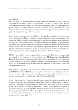 152
Manual de Psicología Educacional / Violeta Arancibia C., Paulina Herrera P. y Katherine Strasser S.
Trascendencia
Está vinculada a la intencionalidad. Se reﬁere en parte a la meta y en parte al carácter
de la interacción entre el niño y sus mediadores. Las M.L.E. producen, más que un
comportamiento requerido para una necesidad determinada, una idea o principio más
general. Hay una continua expansión de las necesidades de los niños más allá de los
requerimientos básicos de sustento y confort, que se traduce, por ejemplo, en el mecanismo
para conocer y entender que es la curiosidad.
Otros factores importantes en las M.L.E. es que pueden mediatizar sentimientos de
competencia, autoregulación y control del comportamiento, la conducta de compartir y el
sentido de la individualidad. También instalan la necesidad de desafíos, por la novedad y
complejidad y la necesidad psicológica de ponerse metas por uno mismo y alcanzarlas y una
percepcióndelcambioyelavancecomodeseable.Lospadresconscienteoinconscientemente
instalan en los niños una necesidad para organizar y planiﬁcar eventos. A través de este
proceso, los niños asocian eventos y les dan un orden y dirección, enseñándoles a planiﬁcar:
“calendarización mediatizada”. Esto les permite visualizar el futuro y abstraer.
Muchas veces también se les entrega una feliz representación del futuro, en la necesidad
de control en el presente, lo que constituye una Mediación de Anticipación
Positiva. Es importante también enseñar a los niños el autocontrol. Si no, responderán
impulsivamente a los estímulos, no serán capaces de controlar su conducta en un potencial
conﬂicto y no pensarán en posibles soluciones a los conﬂictos. Esto constituye la base del
comportamiento social.
Otra experiencia importante es la estimulación verbal de los niños, es decir, la Mediación
de la Estimulación Verbal. Hay una necesidad de inculcar en los niños precisión en la
manera en que asimilan información y la aplican y comunican, algo así como el “mira y
escucha atentamente”, lo que Feuerstein llama “Precisión Mediada”.
Según Feuerstein (1980), “la raíz de las deﬁciencias cognitivas radica en la calidad de la
relación de los niños con sus familias. Los padres que carecen absolutamente de rutina,
empujan a los niños a sus lados e imponen restricciones que no son explicadas o padres
que fallan en instalar el hábito de imaginarse el futuro o en la precisión en reunir y
expresar información, pueden impedir el desarrollo de habilidades de pensamiento en sus
niños” (pág. 73). El autor ve “la falla de los padres en no mediatizar efectivamente a los
niños como un proceso de quiebre cultural, como un hito en la transmisión de cultura de
una generación a otra” (pág. 74).
 