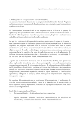 153
Capítulo 4, Aplicaciones Recientes de la Teoría Cognitiva a la Educación
d. El Programa de Enriquecimiento Instrumental (PEI)
de acuerdo a lo anterior, el autor crea un programa de rehabilitación, llamado Programa
de Enriquecimiento Instrumental, el cual constituye una estrategia para el mejoramiento
académico cognitivo.
El Enriquecimiento Instrumental (EI) es un programa que se focaliza en el proceso de
aprendizaje más que en habilidades o temas especíﬁcos. Consiste en un ataque directo y
focalizado sobre los procesos mentales que por su ausencia, fragilidad o ineﬁciencia son
culpables del bajo rendimiento intelectual o académico.
La base del programa de IE desarrollado por Feuerstein consta de una serie de tareas y
ejercicios de resolución de problemas agrupados en catorce áreas especíﬁcas de desarrollo
cognitivo. El programa tiene tres años de duración. Las tareas más bien se llaman
instrumentos -y no clases- porque son virtualmente libres de contenido especíﬁco; su
objetivo es servir de medio o vehículo para las interacciones entre profesores y alumnos,
orientadas hacia lo cognitivo. La meta de cada instrumento no es la adquisición de
información por parte del alumno, sino el desarrollo, mejoramiento y cristalización de
las funciones que son requisitos para el pensamiento efectivo.
Algunas de las funciones necesarias para el pensamiento efectivo, son: percepción
clara; exploración sistemática; tener referentes temporales y espaciales; conservación,
constancia y permanencia de objeto; usar dos fuentes de información; precisión; análisis
del desequilibrio o deﬁnición del problema; relevancia; interiorización; comportamiento
planiﬁcado; ampliar el campo mental; proyectar relaciones; comportamiento comparativo;
categorización; pensamiento hipotético; evidencia lógica; sobrepasar la comunicación
egocéntrica; sobrepasar el ensayo y error; restringir el comportamiento impulsivo;
sobrepasar el bloqueo.
En términos del comportamiento, el objetivo del IE es transformar el rendimiento de
aquellos niños atrasados (retardados) a través de la modiﬁcación de su característico
estilo cognitivo pasivo y dependiente, de manera de lograr pensadores más activos, auto-
motivados e independientes.
Los 6 objetivos principales del IE son:
1. Corregir debilidades y deﬁciencias en funciones cognitivas.
2. Ayudar a alumnos a aprender y aplicar los conceptos básicos, las etiquetas, el
vocabulario y las operaciones esenciales para el pensamiento efectivo.
 