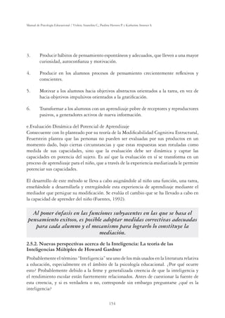 154
Manual de Psicología Educacional / Violeta Arancibia C., Paulina Herrera P. y Katherine Strasser S.
3. Producir hábitos de pensamiento espontáneos y adecuados, que lleven a una mayor
curiosidad, autoconﬁanza y motivación.
4. Producir en los alumnos procesos de pensamiento crecientemente reﬂexivos y
conscientes.
5. Motivar a los alumnos hacia objetivos abstractos orientados a la tarea, en vez de
hacia objetivos impulsivos orientados a la gratiﬁcación.
6. Transformar a los alumnos con un aprendizaje pobre de receptores y reproductores
pasivos, a generadores activos de nueva información.
e.Evaluación Dinámica del Potencial de Aprendizaje
Consecuente con lo planteado por su teoría de la Modiﬁcabilidad Cognitiva Estructural,
Feuerstein plantea que las personas no pueden ser evaluadas por sus productos en un
momento dado, bajo ciertas circunstancias y que estas respuestas sean rotuladas como
medida de sus capacidades, sino que la evaluación debe ser dinámica y captar las
capacidades en potencia del sujeto. Es así que la evaluación en sí se transforma en un
proceso de aprendizaje para el niño, que a través de la experiencia mediatizada le permite
potenciar sus capacidades.
El desarrollo de este método se lleva a cabo asignándole al niño una función, una tarea,
enseñándole a desarrollarla y entregándole esta experiencia de aprendizaje mediante el
mediador que persigue su modiﬁcación. Se evalúa el cambio que se ha llevado a cabo en
la capacidad de aprender del niño (Fuentes, 1992).
Al poner énfasis en las funciones subyacentes en las que se basa el
pensamiento exitoso, es posible adoptar medidas correctivas adecuadas
para cada alumno y el mecanismo para lograrlo lo constituye la
mediación.
2.5.2. Nuevas perspectivas acerca de la Inteligencia: La teoría de las
Inteligencias Múltiples de Howard Gardner
Probablemente el término “Inteligencia” sea uno de los más usados en la literatura relativa
a educación, especialmente en el ámbito de la psicología educacional. ¿Por qué ocurre
esto? Probablemente debido a la ﬁrme y generalizada creencia de que la inteligencia y
el rendimiento escolar están fuertemente relacionados. Antes de cuestionar la fuente de
esta creencia, y si es verdadera o no, corresponde sin embargo preguntarse ¿qué es la
inteligencia?
 