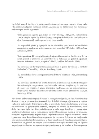 155
Capítulo 4, Aplicaciones Recientes de la Teoría Cognitiva a la Educación
Las deﬁniciones de inteligencia varían considerablemente de autor en autor, si bien todas
ellas contienen algunos puntos en común. Algunas de las deﬁniciones más famosas de
este concepto son las siguientes:
- “Inteligencia es aquello que miden los test” (Boring, 1923, p.35, en Sternberg,
1990), y según Eysenck y Fulker (1983), cualquier deﬁnición del concepto que se
aleje de esta consideración operativa no tiene sentido.
- “La capacidad global y agregada de un individuo para pensar racionalmente
actuar intencionalmente y efectivamente con su medio” (Wechsler, 1958, p.7, en
Lefrancois, 1988).
- “Inteligencia A: El potencial innato de desarrollo cognitivo; Inteligencia B: Un
nivel general o promedio de desarrollo en la habilidad de percibir, aprender,
resolver problemas, pensar, adaptarse” (Hebb, 1966 en Lefrancois, 1988).
- “La capacidad de dar respuestas adecuadas desde el punto de vista de la verdad o
los hechos” (Thorndike, 1921, en Sternberg, 1990).
- “La habilidad de llevar a cabo pensamiento abstracto” (Terman, 1921, en Sternberg,
1990).
- “La capacidad de inhibir un ajuste instintivo, la capacidad de redeﬁnir este ajuste
instintivo según ensayo y error experimentados en forma imaginaria y la capacidad
de poner en práctica el ajuste instintivo modiﬁcado en un comportamiento
abierto, para beneﬁcio del individuo en tanto animal social” (Thurstone, 1921, en
Sternberg, 1990).
Pese a estas deﬁniciones amplias de lo que la inteligencia signiﬁca, es otro panorama muy
distinto el que se presenta si se observa el tipo de habilidades que típicamente se evalúan
en los test tradicionales de inteligencia. Por lo general, los ítemes de dichos test se centran
en habilidades de pensamiento abstracto, reﬂejado en pruebas de razonamiento, tanto
deductivo como inductivo. Esto probablemente se deba a que la cultura occidental tiene
una larga tradición en que se considera que existe sólo un tipo de lógica, y por ende, una
sola forma de pensamiento. El peso de esta larga tradición (que empezó con Platón, y tiene
exponentes como Russell) no sólo se expresa en las preguntas de los test de inteligencia,
sino también en el rol predominante que se da en los colegios de hoy al pensamiento lógico-
matemático. En general, los colegios buscan desarrollar la lógica matemática y los tipos de
lenguaje que conforman los argumentos proposicionales, y las pruebas utilizadas apuntan
 