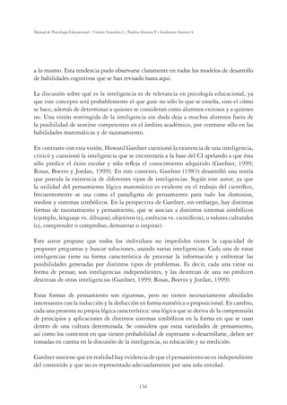 156
Manual de Psicología Educacional / Violeta Arancibia C., Paulina Herrera P. y Katherine Strasser S.
a lo mismo. Esta tendencia pudo observarse claramente en todos los modelos de desarrollo
de habilidades cognitivas que se han revisado hasta aquí.
La discusión sobre qué es la inteligencia es de relevancia en psicología educacional, ya
que este concepto será probablemente el que guíe no sólo lo que se enseña, sino el cómo
se hace, además de determinar a quienes se consideran como alumnos exitosos y a quienes
no. Una visión restringida de la inteligencia sin duda deja a muchos alumnos fuera de
la posibilidad de sentirse competentes en el ámbito académico, por centrarse sólo en las
habilidades matemáticas y de razonamiento.
En contraste con esta visión, Howard Gardner cuestionó la existencia de una inteligencia,
criticó y cuestionó la inteligencia que se encontraría a la base del CI apelando a que ésta
sólo predice el éxito escolar y sólo reﬂeja el conocimiento adquirido (Gardner, 1999;
Rosas, Boetto y Jordan, 1999). En este contexto, Gardner (1983) desarrolló una teoría
que postula la existencia de diferentes tipos de inteligencias. Según este autor, ya que
la utilidad del pensamiento lógico matemático es evidente en el trabajo del cientíﬁco,
frecuentemente se usa como el paradigma de pensamiento para todos los dominios,
medios y sistemas simbólicos. En la perspectiva de Gardner, sin embargo, hay distintas
formas de razonamiento y pensamiento, que se asocian a distintos sistemas simbólicos
(ejemplo, lenguaje vs. dibujos), objetivos (ej, estéticos vs. cientíﬁcos), o valores culturales
(ej, comprender o comprobar, demostrar o inspirar).
Este autor propone que todos los individuos no impedidos tienen la capacidad de
proponer preguntas y buscar soluciones, usando varias inteligencias. Cada una de estas
inteligencias tiene su forma característica de procesar la información y enfrentar las
posibilidades generadas por distintos tipos de problemas. Es decir, cada una tiene su
forma de pensar, son inteligencias independientes, y las destrezas de una no predicen
destrezas de otras inteligencias (Gardner, 1999; Rosas, Boetto y Jordan, 1999).
Estas formas de pensamiento son rigurosas, pero no tienen necesariamente aﬁnidades
interesantes con la inducción y la deducción en forma numérica o proposicional. En cambio,
cada una presenta su propia lógica característica: una lógica que se deriva de la comprensión
de principios y aplicaciones de distintos sistemas simbólicos en la forma en que se usan
dentro de una cultura determinada. Se considera que estas variedades de pensamiento,
así como los contextos en que tienen probabilidad de expresarse o desarrollarse, deben ser
tomadas en cuenta en la discusión de la inteligencia, su educación y su medición.
Gardner sostiene que en realidad hay evidencia de que el pensamiento no es independiente
del contenido y que no es representado adecuadamente por una sola entidad.
 