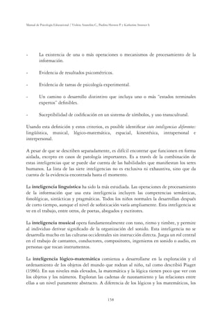 158
Manual de Psicología Educacional / Violeta Arancibia C., Paulina Herrera P. y Katherine Strasser S.
- La existencia de una o más operaciones o mecanismos de procesamiento de la
información.
- Evidencia de resultados psicométricos.
- Evidencia de tareas de psicología experimental.
- Un camino o desarrollo distintivo que incluya uno o más “estados terminales
expertos” deﬁnibles.
- Suceptibilidad de codiﬁcación en un sistema de símbolos, y uso transcultural.
Usando esta deﬁnición y estos criterios, es posible identiﬁcar siete inteligencias diferentes:
lingüística, musical, lógico-matemática, espacial, kinestésica, intrapersonal e
interpersonal.
A pesar de que se describen separadamente, es difícil encontrar que funcionen en forma
aislada, excepto en casos de patología importantes. Es a través de la combinación de
estas inteligencias que se puede dar cuenta de las habilidades que maniﬁestan los seres
humanos. La lista de las siete inteligencias no es exclusiva ni exhaustiva, sino que da
cuenta de la evidencia encontrada hasta el momento.
La inteligencia linguística ha sido la más estudiada. Las operaciones de procesamiento
de la información que usa esta inteligencia incluyen las competencias semánticas,
fonológicas, sintácticas y pragmáticas. Todos los niños normales la desarrollan después
de corto tiempo, aunque el nivel de soﬁsticación varía ampliamente. Esta inteligencia se
ve en el trabajo, entre otros, de poetas, abogados y escritores.
La inteligencia musical opera fundamentalmente con tono, ritmo y timbre, y permite
al individuo derivar signiﬁcado de la organización del sonido. Esta inteligencia no se
desarrolla mucho en las culturas occidentales sin instrucción directa. Juega un rol central
en el trabajo de cantantes, conductores, compositores, ingenieros en sonido o audio, en
personas que tocan instrumentos.
La inteligencia lógico-matemática comienza a desarrollarse en la exploración y el
ordenamiento de los objetos del mundo que rodean al niño, tal como describió Piaget
(1986). En sus niveles más elevados, la matemática y la lógica tienen poco que ver con
los objetos y los números. Exploran las cadenas de razonamiento y las relaciones entre
ellas a un nivel puramente abstracto. A diferencia de los lógicos y los matemáticos, los
 