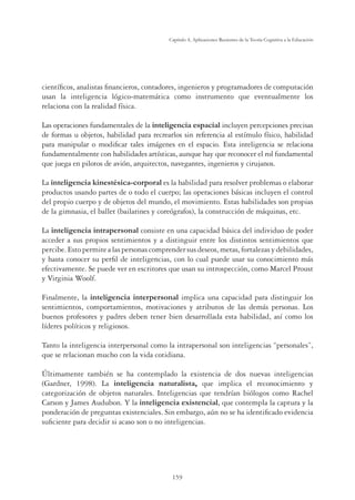 159
Capítulo 4, Aplicaciones Recientes de la Teoría Cognitiva a la Educación
cientíﬁcos, analistas ﬁnancieros, contadores, ingenieros y programadores de computación
usan la inteligencia lógico-matemática como instrumento que eventualmente los
relaciona con la realidad física.
Las operaciones fundamentales de la inteligencia espacial incluyen percepciones precisas
de formas u objetos, habilidad para recrearlos sin referencia al estímulo físico, habilidad
para manipular o modiﬁcar tales imágenes en el espacio. Esta inteligencia se relaciona
fundamentalmente con habilidades artísticas, aunque hay que reconocer el rol fundamental
que juega en pilotos de avión, arquitectos, navegantes, ingenieros y cirujanos.
La inteligencia kinestésica-corporal es la habilidad para resolver problemas o elaborar
productos usando partes de o todo el cuerpo; las operaciones básicas incluyen el control
del propio cuerpo y de objetos del mundo, el movimiento. Estas habilidades son propias
de la gimnasia, el ballet (bailarines y coreógrafos), la construcción de máquinas, etc.
La inteligencia intrapersonal consiste en una capacidad básica del individuo de poder
acceder a sus propios sentimientos y a distinguir entre los distintos sentimientos que
percibe.Estopermitealaspersonascomprendersusdeseos,metas,fortalezasydebilidades,
y hasta conocer su perﬁl de inteligencias, con lo cual puede usar su conocimiento más
efectivamente. Se puede ver en escritores que usan su introspección, como Marcel Proust
y Virginia Woolf.
Finalmente, la inteligencia interpersonal implica una capacidad para distinguir los
sentimientos, comportamientos, motivaciones y atributos de las demás personas. Los
buenos profesores y padres deben tener bien desarrollada esta habilidad, así como los
líderes políticos y religiosos.
Tanto la inteligencia interpersonal como la intrapersonal son inteligencias “personales”,
que se relacionan mucho con la vida cotidiana.
Últimamente también se ha contemplado la existencia de dos nuevas inteligencias
(Gardner, 1998). La inteligencia naturalista, que implica el reconocimiento y
categorización de objetos naturales. Inteligencias que tendrían biólogos como Rachel
Carson y James Audubon. Y la inteligencia existencial, que contempla la captura y la
ponderación de preguntas existenciales. Sin embargo, aún no se ha identiﬁcado evidencia
suﬁciente para decidir si acaso son o no inteligencias.
 