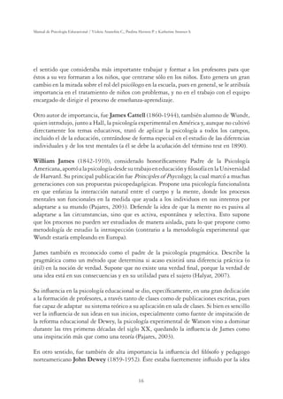 16
Manual de Psicología Educacional / Violeta Arancibia C., Paulina Herrera P. y Katherine Strasser S.
el sentido que consideraba más importante trabajar y formar a los profesores para que
éstos a su vez formaran a los niños, que centrarse sólo en los niños. Esto genera un gran
cambio en la mirada sobre el rol del psicólogo en la escuela, pues en general, se le atribuía
importancia en el tratamiento de niños con problemas, y no en el trabajo con el equipo
encargado de dirigir el proceso de enseñanza-aprendizaje.
Otro autor de importancia, fue James Cattell (1860-1944), también alumno de Wundt,
quien introdujo, junto a Hall, la psicología experimental en América y, aunque no cultivó
directamente los temas educativos, trató de aplicar la psicología a todos los campos,
incluido el de la educación, centrándose de forma especial en el estudio de las diferencias
individuales y de los test mentales (a él se debe la acuñación del término test en 1890).
William James (1842-1910), considerado honoríﬁcamente Padre de la Psicología
Americana,aportóalapsicologíadesdesutrabajoeneducaciónyﬁlosofíaenlaUniversidad
de Harvard. Su principal publicación fue Principles of Psycology, la cual marcó a muchas
generaciones con sus propuestas psicopedagógicas. Propone una psicología funcionalista
en que enfatiza la interacción natural entre el cuerpo y la mente, donde los procesos
mentales son funcionales en la medida que ayuda a los individuos en sus intentos por
adaptarse a su mundo (Pajares, 2003). Deﬁende la idea de que la mente no es pasiva al
adaptarse a las circunstancias, sino que es activa, espontánea y selectiva. Esto supone
que los procesos no pueden ser estudiados de manera aislada, para lo que propone como
metodología de estudio la introspección (contrario a la metodología experimental que
Wundt estaría empleando en Europa).
James también es reconocido como el padre de la psicología pragmática. Describe la
pragmática como un método que determina si acaso existirá una diferencia práctica (o
útil) en la noción de verdad. Supone que no existe una verdad ﬁnal, porque la verdad de
una idea está en sus consecuencias y en su utilidad para el sujeto (Halyar, 2007).
Su inﬂuencia en la psicología educacional se dio, especíﬁcamente, en una gran dedicación
a la formación de profesores, a través tanto de clases como de publicaciones escritas, pues
fue capaz de adaptar su sistema teórico a su aplicación en sala de clases. Si bien es sencillo
ver la inﬂuencia de sus ideas en sus inicios, especialmente como fuente de inspiración de
la reforma educacional de Dewey, la psicología experimental de Watson vino a dominar
durante las tres primeras décadas del siglo XX, quedando la inﬂuencia de James como
una inspiración más que como una teoría (Pajares, 2003).
En otro sentido, fue también de alta importancia la inﬂuencia del ﬁlósofo y pedagogo
norteamericano John Dewey (1859-1952). Éste estaba fuertemente inﬂuido por la idea
 