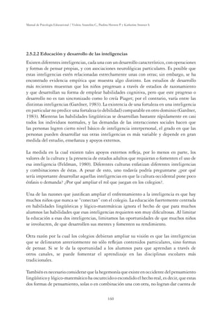 160
Manual de Psicología Educacional / Violeta Arancibia C., Paulina Herrera P. y Katherine Strasser S.
2.5.2.2 Educación y desarrollo de las inteligencias
Existen diferentes inteligencias, cada una con un desarrollo característico, con operaciones
y formas de pensar propias, y con asociaciones neurológicas particulares. Es posible que
estas inteligencias estén relacionadas estrechamente unas con otras; sin embargo, se ha
encontrado evidencia empírica que muestra algo distinto. Los estudios de desarrollo
más recientes muestran que los niños progresan a través de estadios de razonamiento
y que desarrollan su forma de emplear habilidades cognitiva, pero que este progreso o
desarrollo no es tan sincronizado como lo creía Piaget; por el contrario, varía entre las
distintas inteligencias (Gardner, 1983). La existencia de una fortaleza en una inteligencia
en particular no predice una fortaleza (o debilidad) comparable en otro dominio (Gardner,
1983). Mientras las habilidades lingüísticas se desarrollan bastante rápidamente en casi
todos los individuos normales, y las demandas de las interacciones sociales hacen que
las personas logren cierto nivel básico de inteligencia interpersonal, el grado en que las
personas pueden desarrollar sus otras inteligencias es más variable y depende en gran
medida del estudio, enseñanza y apoyos externos.
La medida en la cual existen tales apoyos externos reﬂeja, por lo menos en parte, los
valores de la cultura y la presencia de estados adultos que requieran o fomenten el uso de
esa inteligencia (Feldman, 1980). Diferentes culturas enfatizan diferentes inteligencias
y combinaciones de éstas. A pesar de esto, uno todavía podría preguntarse ¿por qué
sería importante desarrollar aquellas inteligencias en que la cultura occidental pone poco
énfasis o demanda? ¿Por qué ampliar el rol que juegan en los colegios?.
Una de las razones que justiﬁcan ampliar el enfrentamiento a la inteligencia es que hay
muchos niños que nunca se “conectan” con el colegio. La educación fuertemente centrada
en habilidades lingüísticas y lógico-matemáticas ignora el hecho de que para muchos
alumnos las habilidades que esas inteligencias requieren son muy diﬁcultosas. Al limitar
la educación a esas dos inteligencias, limitamos las oportunidades de que muchos niños
se involucren, de que desarrollen sus mentes y fomenten su rendimiento.
Otra razón por la cual los colegios debieran ampliar su visión es que las inteligencias
que se delinearon anteriormente no sólo reﬂejan contenidos particulares, sino formas
de pensar. Si se le da la oportunidad a los alumnos para que aprendan a través de
otros canales, se puede fomentar el aprendizaje en las disciplinas escolares más
tradicionales.
También es necesario considerar que la hegemonía que existe en occidente del pensamiento
lingüístico y lógico-matemático ha oscurecido o escondido el hecho real, es decir, que estas
dos formas de pensamiento, solas o en combinación una con otra, no logran dar cuenta de
 