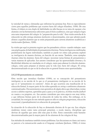 161
Capítulo 4, Aplicaciones Recientes de la Teoría Cognitiva a la Educación
la variedad de tareas y demandas que enfrentan las personas hoy. Esto es especialmente
cierto para aquellos problemas que ocurren fuera del colegio (Gardner, 1990). De esta
forma, el énfasis en esta dupla de habilidades no sólo fracasa en su tarea de equipar a los
alumnos con las herramientas suﬁcientes para el éxito académico, sino que tampoco logra
otra tarea importante del colegio: la “preparación para la vida”. Esta visión estrecha de la
educación no sólo entrega alumnos mediocres o desaventajados, sino que además puede
alinear a aquellos alumnos que se están preparando para carreras altamente académicas e
intelectuales (Jackson, 1968).
La visión que aquí se presenta sugiere que los pensadores críticos -cuando trabajan- usan
unaampliagama dehabilidadesdepensamientodistintas.Variasinteligenciascombinadas
posibilitaron los logros individuales; también se puede ver cómo cada persona explotó
su inteligencia de manera distinta, en función de sus metas. También, estos ejemplos
ilustran cómo los alumnos -fuera del colegio- necesitan varias formas de pensamiento y
varias maneras de aplicarlas. Los autores consideran que las oportunidades diversas y la
ﬂexibilidad deberían ser enseñadas en el colegio, tanto para aﬁanzar la relación alumno-
colegio, como para preparar al alumno para la vida real, fuera del colegio. El setting
descontextualizado en que se da la educación en general frustra estas oportunidades.
2.5.2.3 El pensamiento en contexto
Otra noción que introduce Gardner (1990), en su concepción del pensamiento
inteligente es su noción de lo que es el pensamiento inteligente es su noción de lo
que es el “pensamiento en contexto”. Antes de que ocurriera una masiﬁcación de la
educación formal, la mayor parte de los niños aprendía en settings o ambientes altamente
contextualizados. Frecuentemente eran aprendices de algún oﬁcio que observaban; tenían
acceso a adultos expertos, aprendían paso a paso y en la práctica, recibían mucho feedback
en cuanto a su progreso, etc. Los autores consideran que estos aspecto son muy útiles,
y que debieran formar parte de la educación de todos los niños. Sin embargo, en la
actualidad, los vestigios de este método aparecen sólo en colegios progresistas, educación
vocacional y (paradojalmente) en educación de postgrado.
La situación de la educación de hoy es demasiado distinta de lo que era. Los colegios
modernos tienen como tarea principal presentar, a escala masiva, disciplinas que
derivan de aquellas que antes sólo eran para la élite. Estos contenidos están bastante
descontextualizados para la mayor parte de los alumnos de los colegios de hoy.
Los métodos de enseñanza también tienen problemas. Las discusiones en clases casi nunca
se parecen a la comunicación usada en el lenguaje cotidiano (Jackson, 1986); el ritmo
 
