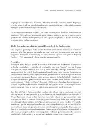 163
Capítulo 4, Aplicaciones Recientes de la Teoría Cognitiva a la Educación
un proyecto a otro (Perkins y Salomon, 1987). Los resultados tienden a ser más disparejos,
pero los niños tienden a ser más imaginativos, toman iniciativa y están más interesados
en seguir aprendiendo a lo largo de sus vidas.
Los autores consideran que en EEUU, así como en otros países donde las poblaciones son
altamente heterogéneas, la educación progresista es mejor, ya que no se puede esperar
que todos los alumnos van a querer o van a ser capaces de aprender el mismo material, de
la misma forma y al mismo ritmo.
2.5.2.4 Currículum y evaluación para el Desarrollo de las Inteligencias
Una pregunta que surge a partir de esta teoría es cómo diseñar métodos de evaluación
acordes a ella. Los autores interesados en este tema han implementado una serie de
programas destinados a desarrollar y evaluar diferentes tipos de inteligencias (Blythe y
Gardner, 1990). Algunos de ellos se describen a continuación.
Project Zero
El Project Zero, dirigido por H. Gardner en la Universidad de Harvard ha empezado
a diseñar currículum y métodos de evaluación que sean “justos” con las diversas
inteligencias y usen contextos más ricos y reales (ver http://www.pz.harvard.edu/). Los
autores critican los test de inteligencia tradicionales por varias razones. Generalmente
éstos usan a un extraño que hace preguntas que generalmente se alejan de aquella cosas que
normalmente pensamos. Pueden medir algunos aspectos de las habilidades lingüísticas
y lógico-matemáticas, pero dicen casi nada acerca de otras áreas. Los test tradicionales
tampoco tienen “validez ecológica” (Gardner, 1990); no revelan el estilo cognitivo de la
persona: su grado de persistencia, aburrimiento o playfulness frente a distintos problemas;
tampoco evalúan cómo se enfrenta a problemas que conoce, que le interesan.
Esto hizo al Project Zero desarrollar pruebas más válidas para la enseñanza prescolar,
básica y media. A nivel prescolar, y en colaboración con David Feldman, se desarrolla el
Project Spectrum, en que se han elaborado materiales educativos que desarrollan varias
inteligencias. Se da el ejemplo de un juego con dinosaurios y dados, que sirve para que
los niños aprendan a contar, a mover piezas, a interactuar con otros, etc. Este proyecto ha
servido para que los investigadores observen a los niños y el desarrollo de sus inteligencias.
Los resultados muestran que a los tres años los niños ya tienen marcadas diferencias: son
fuertes en una inteligencia y débiles en otra. En vez de usar esta información para clasiﬁcar
a los niños, se usa para elaborar informes para los padres en que se describen las fortalezas
y debilidades de los niños, y se sugieren actividades extraescolares interesantes.
 
