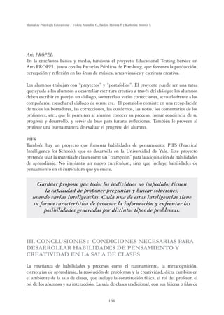 164
Manual de Psicología Educacional / Violeta Arancibia C., Paulina Herrera P. y Katherine Strasser S.
Arts PROPEL
En la enseñanza básica y media, funciona el proyecto Educational Testing Service on
Arts PROPEL, junto con las Escuelas Públicas de Pittsburg, que fomenta la producción,
percepción y reﬂexión en las áreas de música, artes visuales y escritura creativa.
Los alumnos trabajan con “proyectos” y “portafolios”. El proyecto puede ser una tarea
que ayuda a los alumnos a desarrollar escritura creativa a través del diálogo: los alumnos
deben escribir en parejas un diálogo, someterlo a varias correcciones, actuarlo frente a los
compañeros, escuchar el diálogo de otros, etc. El portafolio consiste en una recopilación
de todos los borradores, las correcciones, los cuadernos, las notas, los comentarios de los
profesores, etc., que le permiten al alumno conocer su proceso, tomar conciencia de su
progreso y desarrollo, y servir de base para futuras reﬂexiones. También le proveen al
profesor una buena manera de evaluar el progreso del alumno.
PIFS
También hay un proyecto que fomenta habilidades de pensamiento: PIFS (Practical
Intelligence for Schools), que se desarrolla en la Universidad de Yale. Este proyecto
pretende usar la materia de clases como un “trampolín” para la adquisición de habilidades
de aprendizaje. No implanta un nuevo currículum, sino que incluye habilidades de
pensamiento en el currículum que ya existe.
Gardner propone que todos los individuos no impedidos tienen
la capacidad de proponer preguntas y buscar soluciones,
usando varias inteligencias. Cada una de estas inteligencias tiene
su forma característica de procesar la información y enfrentar las
posibilidades generadas por distintos tipos de problemas.
III. CONCLUSIONES : CONDICIONES NECESARIAS PARA
DESARROLLAR HABILIDADES DE PENSAMIENTO Y
CREATIVIDAD EN LA SALA DE CLASES
La enseñanza de habilidades y procesos como el razonamiento, la metacognición,
estrategias de aprendizaje, la resolución de problemas y la creatividad, dicta cambios en
el ambiente de la sala de clases, que incluye la constitución física, el rol del profesor, el
rol de los alumnos y su interacción. La sala de clases tradicional, con sus hileras o ﬁlas de
 